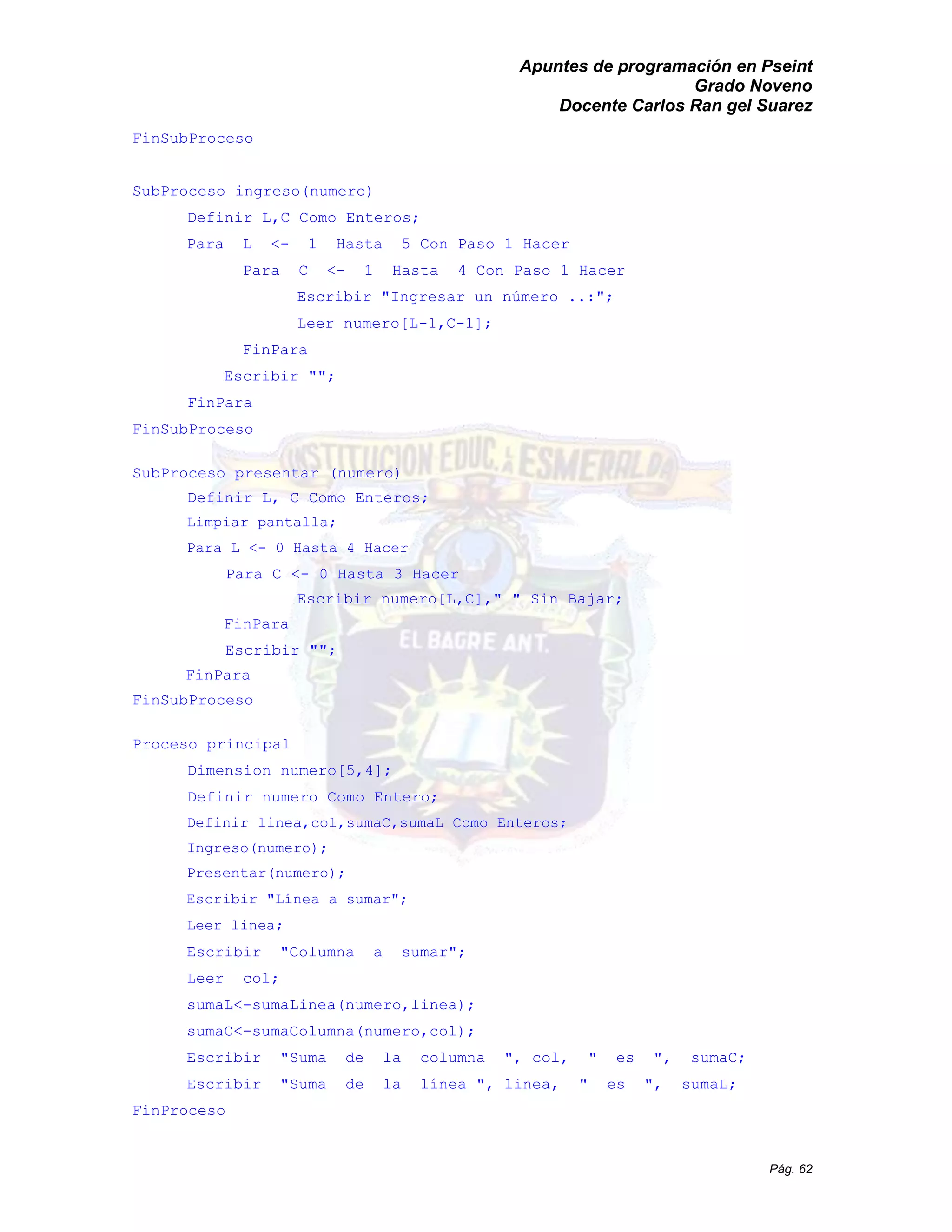 Apuntes de programación en Pseint 
Grado Noveno 
Docente Carlos Ran gel Suarez 
Pág. 62 
FinSubProceso 
SubProceso ingreso(numero) 
Definir L,C Como Enteros; 
Para L <- 1 Hasta 5 Con Paso 1 Hacer 
Para C <- 1 Hasta 4 Con Paso 1 Hacer 
Escribir "Ingresar un número ..:"; 
Leer numero[L-1,C-1]; 
FinPara 
Escribir ""; 
FinPara 
FinSubProceso 
SubProceso presentar (numero) 
Definir L, C Como Enteros; 
Limpiar pantalla; 
Para L <- 0 Hasta 4 Hacer 
Para C <- 0 Hasta 3 Hacer 
Escribir numero[L,C]," " Sin Bajar; 
FinPara 
Escribir ""; 
FinPara 
FinSubProceso 
Proceso principal 
Dimension numero[5,4]; 
Definir numero Como Entero; 
Definir linea,col,sumaC,sumaL Como Enteros; 
Ingreso(numero); 
Presentar(numero); 
Escribir "Línea a sumar"; 
Leer linea; 
Escribir "Columna a sumar"; 
Leer col; 
sumaL<-sumaLinea(numero,linea); 
sumaC<-sumaColumna(numero,col); 
Escribir "Suma de la columna ", col, " es sumaC; 
Escribir "Suma de la línea ", linea, " es ", sumaL; 
FinProceso 
 