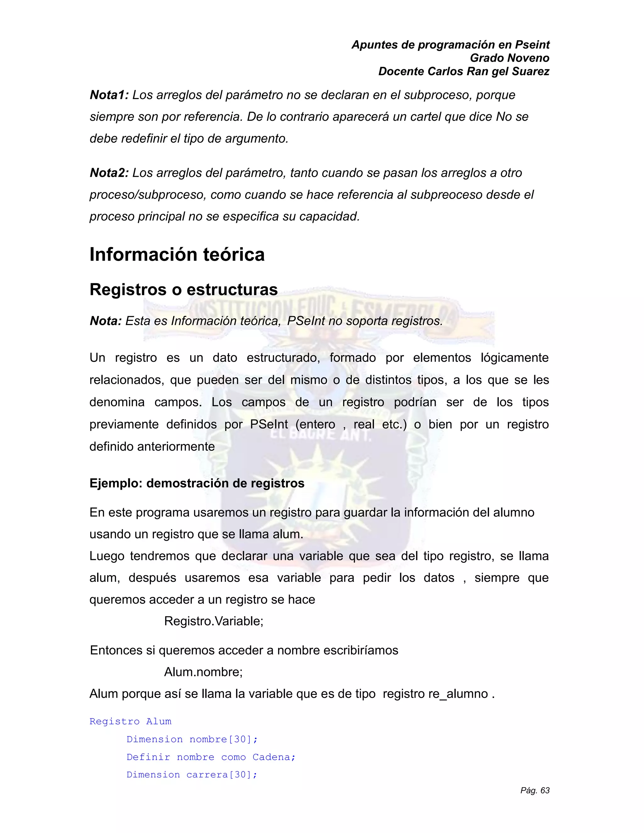 Apuntes de programación en Pseint 
Grado Noveno 
Docente Carlos Ran gel Suarez 
Pág. 63 
Nota1: Los arreglos del parámetro no se declaran en el subproceso, porque siempre son por referencia. De lo contrario aparecerá un cartel que dice No se debe redefinir el tipo de argumento. 
Nota2: Los arreglos del parámetro, tanto cuando se pasan los arreglos a otro proceso/subproceso, como cuando se hace referencia al subpreoceso desde el proceso principal no se especifica su capacidad. 
Información teórica 
Registros o estructuras 
Nota: Esta es Información teórica, PSeInt no soporta registros. 
Un registro es un dato estructurado, formado por elementos lógicamente relacionados, que pueden ser del mismo o de distintos tipos, a los que se les denomina campos. Los campos de un registro podrían ser los tipos previamente definidos por PSeInt (entero , real etc.) o bien un registro definido anteriormente 
Ejemplo: demostración de registros 
En este programa usaremos un registro para guardar la información del alumno usando un registro que se llama alum. 
Luego tendremos que declarar una variable que sea del tipo registro, se llama alum, después usaremos esa variable para pedir los datos , siempre que queremos acceder a un registro se hace 
Registro.Variable; 
Entonces si queremos acceder a nombre escribiríamos Alum.nombre; 
Alum porque así se llama la variable que es de tipo registro re_alumno . 
Registro Alum 
Dimension nombre[30]; 
Definir nombre como Cadena; 
Dimension carrera[30];  