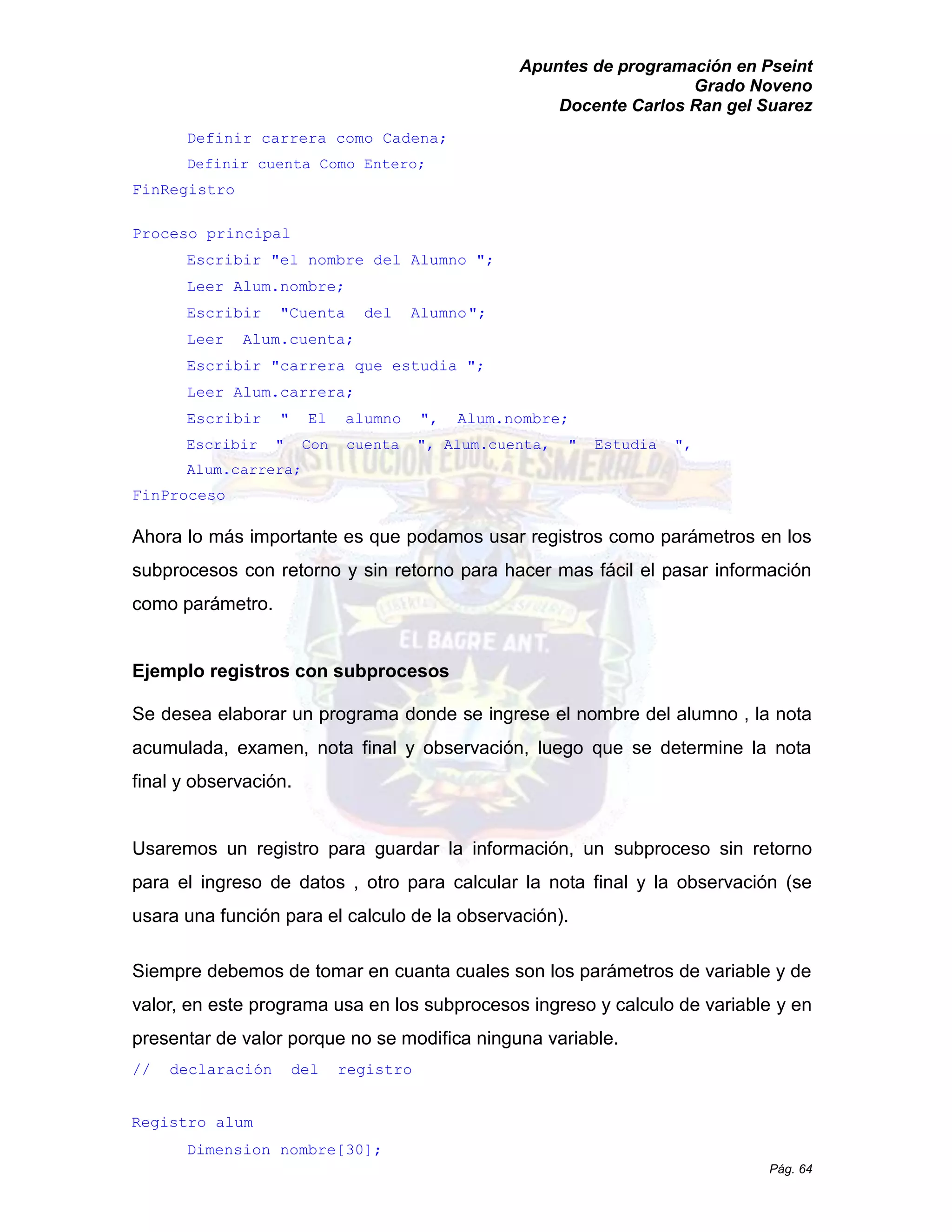 Apuntes de programación en Pseint 
Grado Noveno 
Docente Carlos Ran gel Suarez 
Pág. 64 
Definir carrera como Cadena; 
Definir cuenta Como Entero; 
FinRegistro 
Proceso principal 
Escribir "el nombre del Alumno "; 
Leer Alum.nombre; 
Escribir "Cuenta del Alumno "; 
Leer Alum.cuenta; 
Escribir "carrera que estudia "; 
Leer Alum.carrera; 
Escribir " El alumno ", Alum.nombre; 
Escribir " Con cuenta ", Alum.cuenta, " Estudia ", Alum.carrera; 
FinProceso 
Ahora lo más importante es que podamos usar registros como parámetros en los subprocesos con retorno y sin para hacer mas fácil el pasar información como parámetro. 
Ejemplo registros con subprocesos 
Se desea elaborar un programa donde se ingrese el nombre del alumno , la nota acumulada, examen, nota final y observación, luego que se determine la final y observación. 
Usaremos un registro para guardar la información, subproceso sin retorno para el ingreso de datos , otro calcular la nota final y observación (se usara una función para el calculo de la observación). 
Siempre debemos de tomar en cuanta cuales son los parámetros variable y valor, en este programa usa los subprocesos ingreso y calculo de variable y en presentar de valor porque no se modifica ninguna variable. 
// declaración del registro 
Registro alum 
Dimension nombre[30];  