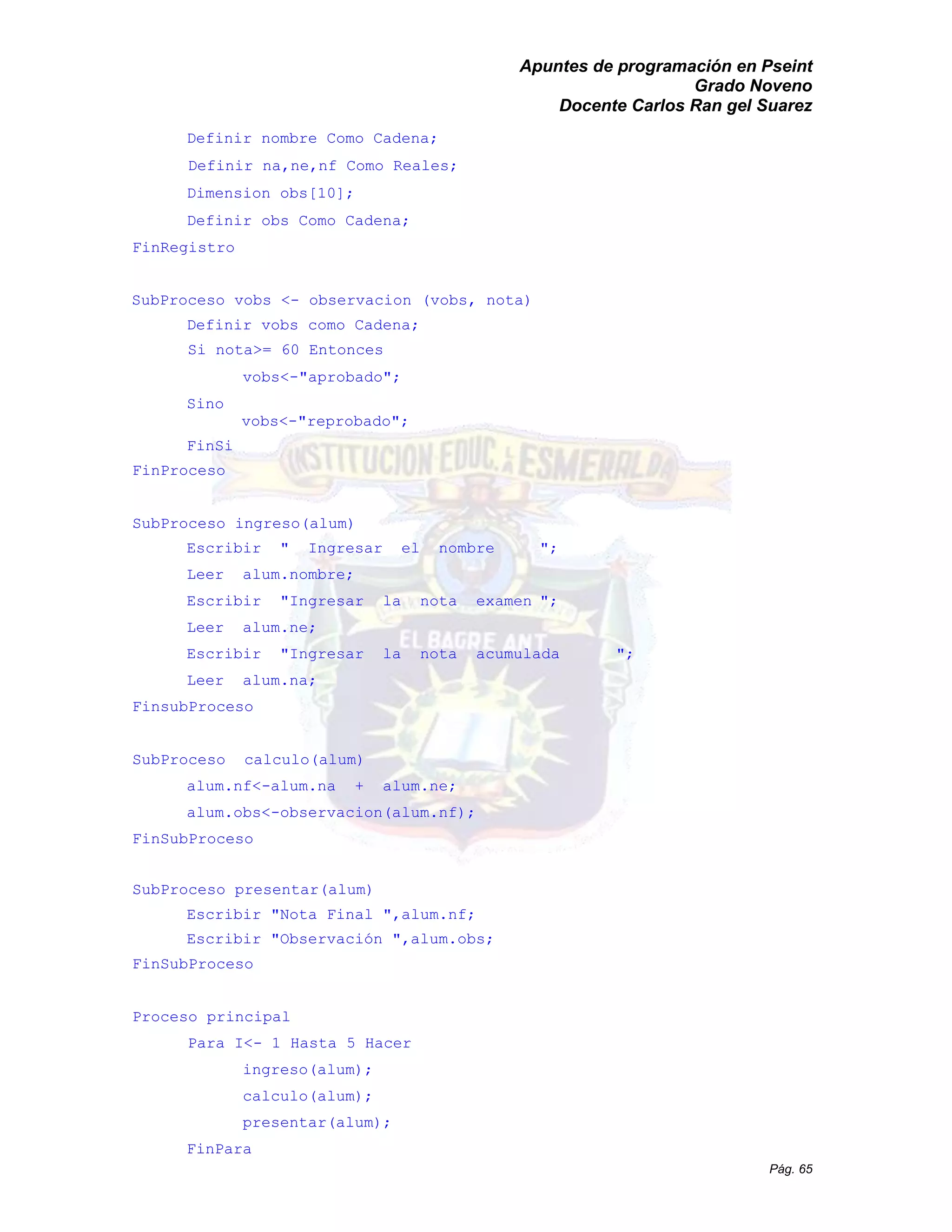 Apuntes de programación en Pseint 
Grado Noveno 
Docente Carlos Ran gel Suarez 
Pág. 65 
Definir nombre Como Cadena; 
Definir na,ne,nf Como Reales; 
Dimension obs[10]; 
Definir obs Como Cadena; 
FinRegistro 
SubProceso vobs <- observacion (vobs, nota) 
Definir vobs como Cadena; 
Si nota>= 60 Entonces vobs<-"aprobado"; 
Sino 
vobs<-"reprobado"; 
FinSi 
FinProceso 
SubProceso ingreso(alum) 
Escribir " Ingresar el nombre "; 
Leer alum.nombre; 
Escribir "Ingresar la nota examen "; 
Leer alum.ne; 
Escribir "Ingresar la nota acumulada "; 
Leer alum.na; 
FinsubProceso 
SubProceso calculo(alum) 
alum.nf<-alum.na + ne; 
alum.obs<-observacion(alum.nf); 
FinSubProceso 
SubProceso presentar(alum) 
Escribir "Nota Final ",alum.nf; 
Escribir "Observación ",alum.obs; 
FinSubProceso 
Proceso principal 
Para I<- 1 Hasta 5 Hacer 
ingreso(alum); 
calculo(alum); 
presentar(alum); 
FinPara  