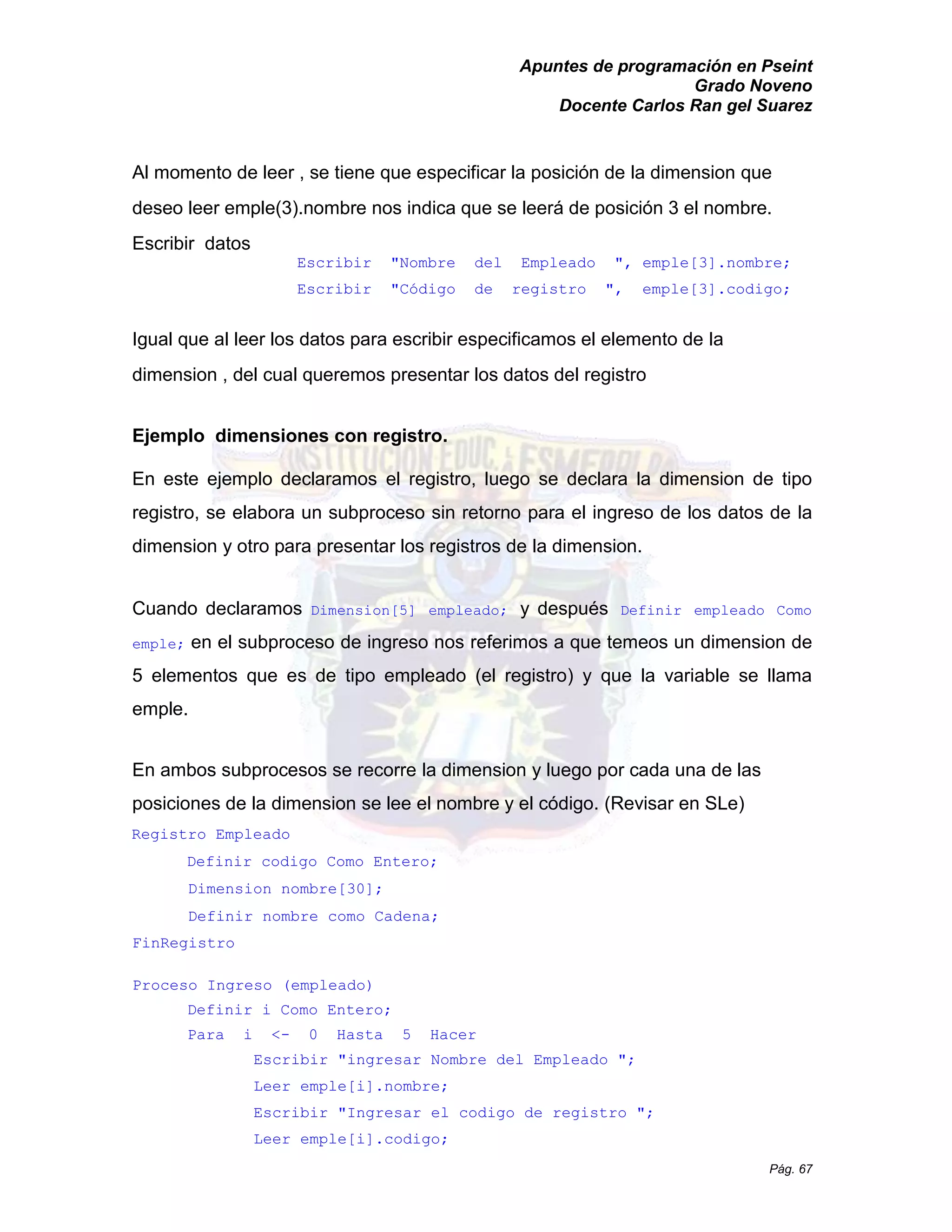 Apuntes de programación en Pseint 
Grado Noveno 
Docente Carlos Ran gel Suarez 
Pág. 67 
Al momento de leer , se tiene que especificar la posición de la dimension que deseo leer emple(3).nombre nos indica que se leerá de posición 3 el nombre. 
Escribir datos 
Escribir "Nombre del Empleado ", emple[3].nombre; 
Escribir "Código de registro ", emple[3].codigo; 
Igual que al leer los datos para escribir especificamos el elemento de la dimension , del cual queremos presentar los datos registro 
Ejemplo dimensiones con registro. 
En este ejemplo declaramos el registro, luego se declara la dimension de tipo registro, se elabora un subproceso sin retorno para el ingreso de los datos la dimension y otro para presentar los registros de la dimension. 
Cuando declaramos Dimension[5] empleado; y después Definir empleado Como emple; en el subproceso de ingreso nos referimos a que temeos un dimension de 5 elementos que es de tipo empleado (el registro) y que la variable se llama emple. 
En ambos subprocesos se recorre la dimension y luego por cada una de las posiciones de la dimension se lee el nombre y código. (Revisar en SLe) 
Registro Empleado 
Definir codigo Como Entero; 
Dimension nombre[30]; 
Definir nombre como Cadena; 
FinRegistro 
Proceso Ingreso (empleado) 
Definir i Como Entero; 
Para i <- 0 Hasta 5 Hacer 
Escribir "ingresar Nombre del Empleado "; 
Leer emple[i].nombre; 
Escribir "Ingresar el codigo de registro "; 
Leer emple[i].codigo;  