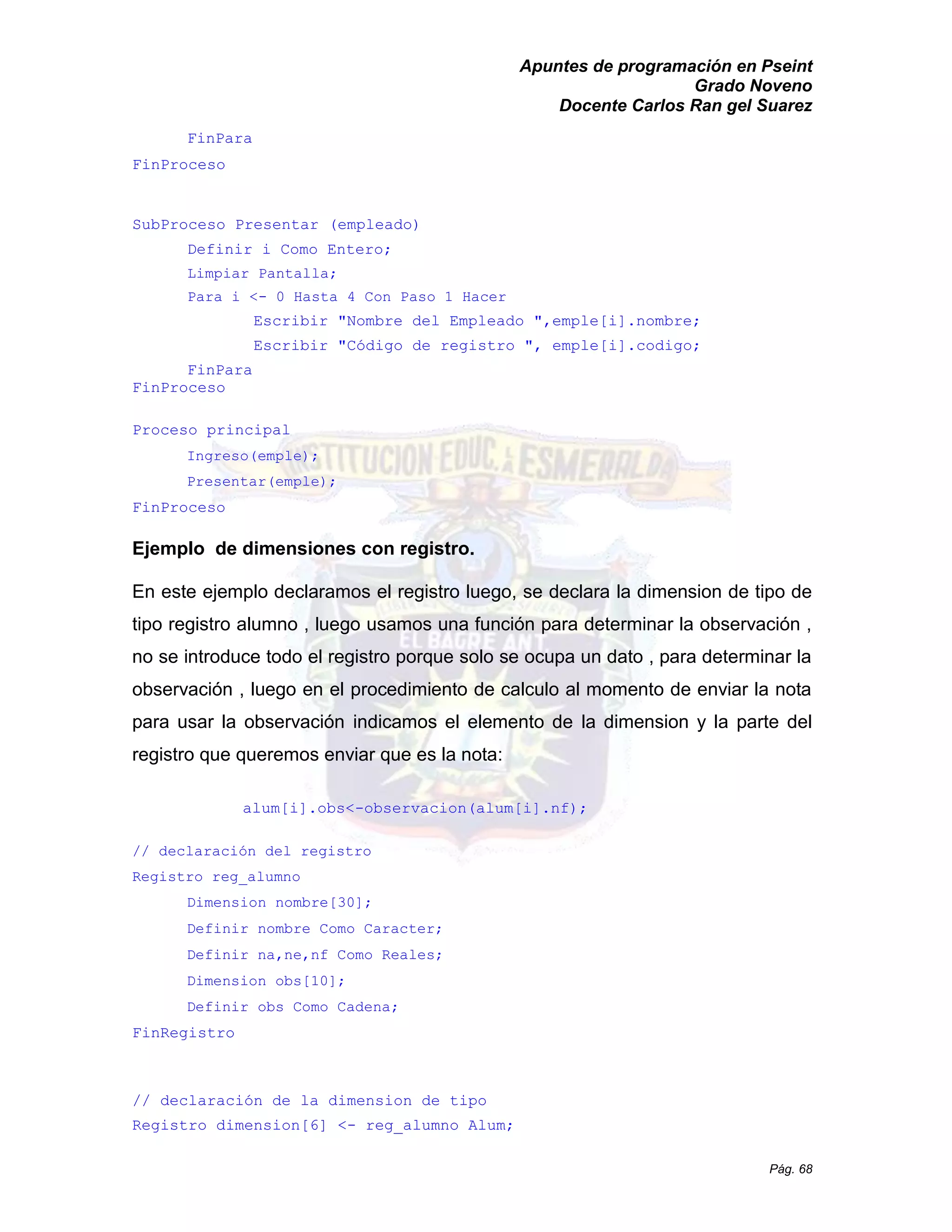 Apuntes de programación en Pseint 
Grado Noveno 
Docente Carlos Ran gel Suarez 
Pág. 68 
FinPara 
FinProceso 
SubProceso Presentar (empleado) 
Definir i Como Entero; 
Limpiar Pantalla; 
Para i <- 0 Hasta 4 Con Paso 1 Hacer 
Escribir "Nombre del Empleado ",emple[i].nombre; 
Escribir "Código de registro ", emple[i].codigo; 
FinPara 
FinProceso 
Proceso principal 
Ingreso(emple); 
Presentar(emple); 
FinProceso 
Ejemplo de dimensiones con registro. 
En este ejemplo declaramos el registro luego, se declara la dimension de tipo tipo registro alumno , luego usamos una función para determinar la observación no se introduce todo el registro porque solo ocupa un dato , para determinar la observación , luego en el procedimiento de calculo al momento enviar la nota para usar la observación indicamos el elemento de la dimension y la parte del registro que queremos enviar que es la nota: 
alum[i].obs<-observacion(alum[i].nf); 
// declaración del registro 
Registro reg_alumno 
Dimension nombre[30]; 
Definir nombre Como Caracter; 
Definir na,ne,nf Como Reales; 
Dimension obs[10]; 
Definir obs Como Cadena; 
FinRegistro 
// declaración de la dimension de tipo Registro dimension[6] <- reg_alumno Alum; 
 
