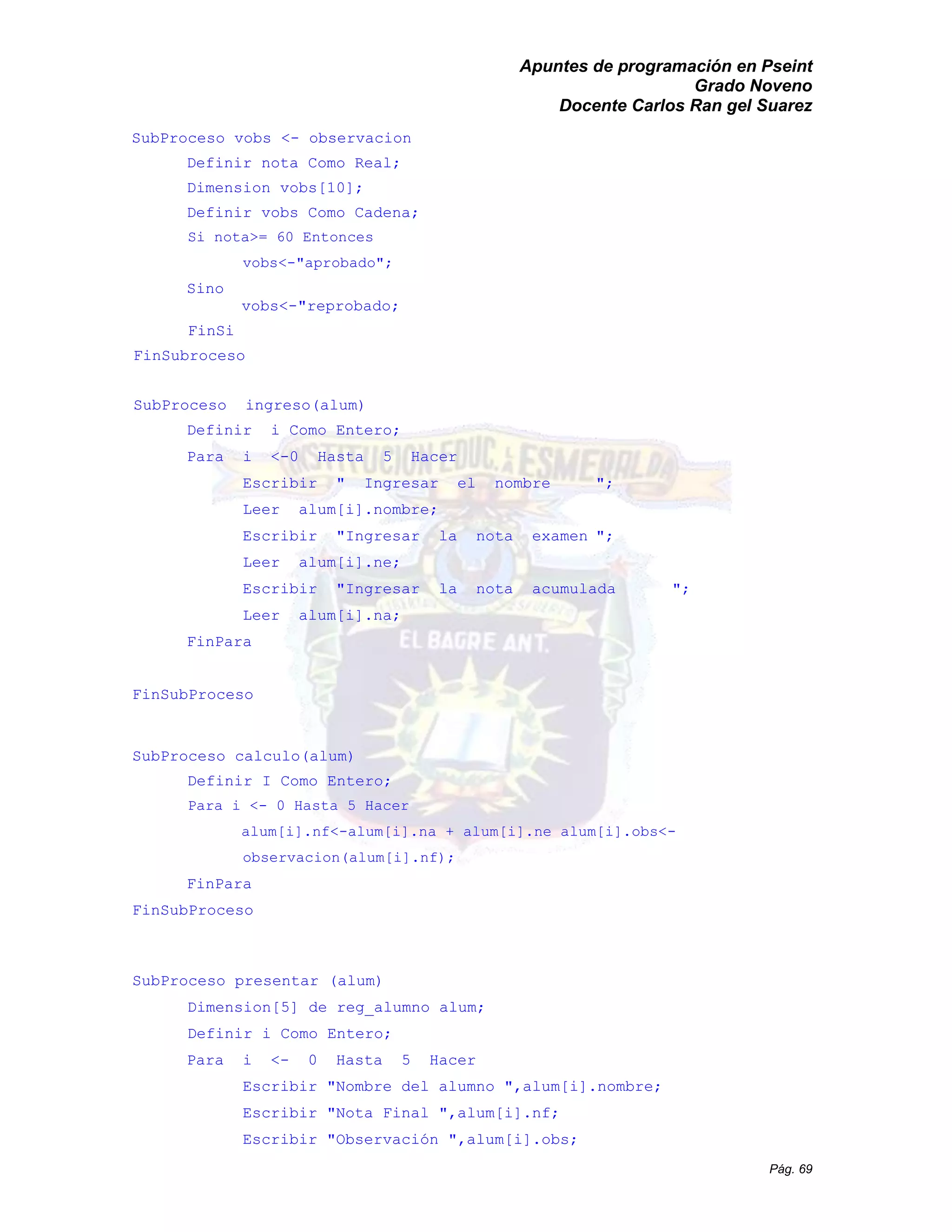 Apuntes de programación en Pseint 
Grado Noveno 
Docente Carlos Ran gel Suarez 
Pág. 69 
SubProceso vobs <- observacion 
Definir nota Como Real; 
Dimension vobs[10]; 
Definir vobs Como Cadena; 
Si nota>= 60 Entonces 
vobs<-"aprobado"; 
Sino 
vobs<-"reprobado; 
FinSi 
FinSubroceso 
SubProceso ingreso(alum) 
Definir i Como Entero; 
Para i <-0 Hasta 5 Hacer 
Escribir " Ingresar el nombre "; 
Leer alum[i].nombre; 
Escribir "Ingresar la nota examen "; 
Leer alum[i].ne; 
Escribir "Ingresar la nota acumulada "; 
Leer alum[i].na; 
FinPara 
FinSubProceso 
SubProceso calculo(alum) 
Definir I Como Entero; 
Para i <- 0 Hasta 5 Hacer 
alum[i].nf<-alum[i].na + ne obs<- observacion(alum[i].nf); 
FinPara 
FinSubProceso 
SubProceso presentar (alum) 
Dimension[5] de reg_alumno alum; 
Definir i Como Entero; 
Para i <- 0 Hasta 5 Hacer 
Escribir "Nombre del alumno ",alum[i].nombre; 
Escribir "Nota Final ",alum[i].nf; 
Escribir "Observación ",alum[i].obs;  