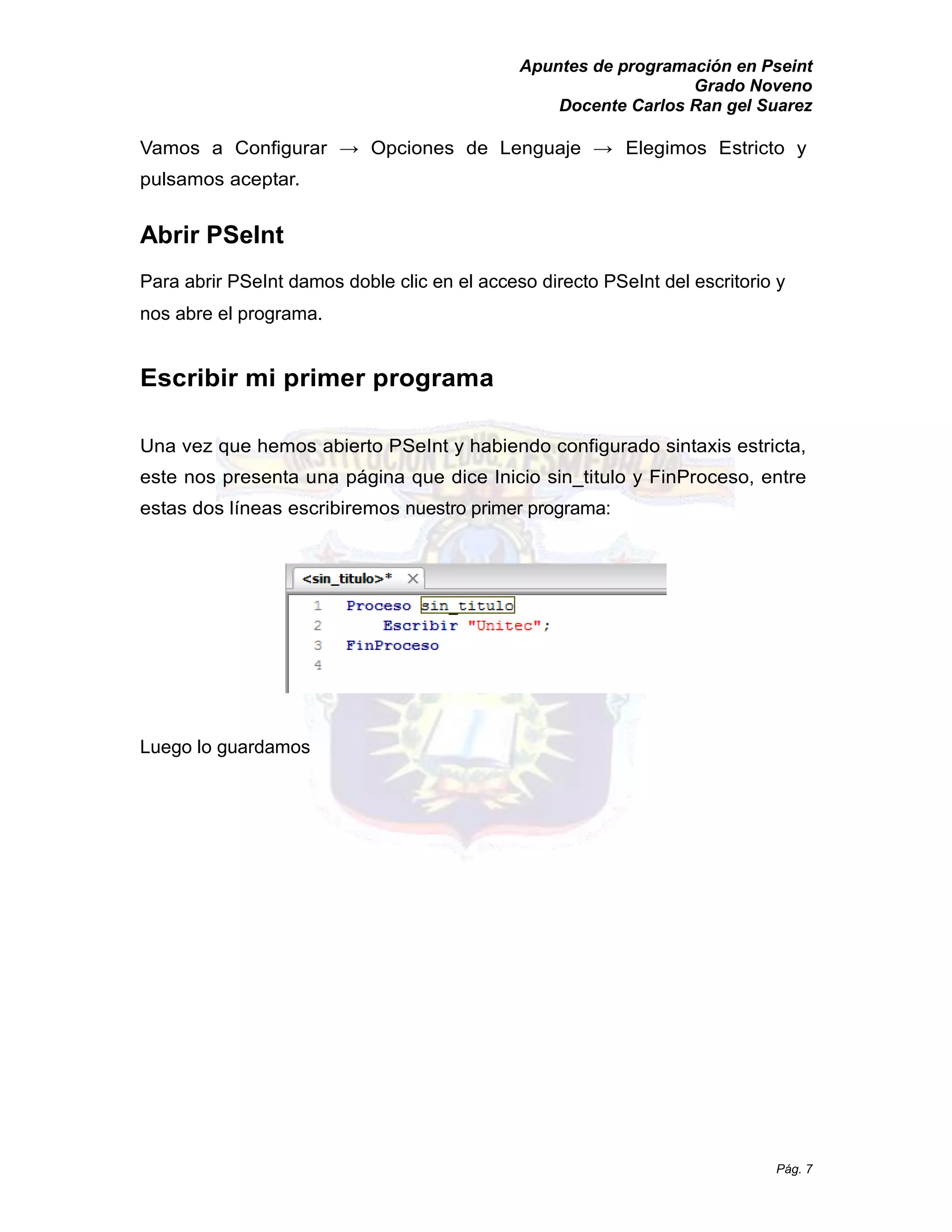 Apuntes de programación en Pseint 
Grado Noveno 
Docente Carlos Ran gel Suarez 
Pág. 7 
Vamos a Configurar → Opciones de Lenguaje Elegimos Estricto y pulsamos aceptar. 
Abrir PSeInt 
Para abrir PSeInt damos doble clic en el acceso directo PSeInt del escritorio y nos abre el programa. 
Escribir mi primer programa 
Una vez que hemos abierto PSeInt y habiendo configurado sintaxis estricta, este nos presenta una página que dice Inicio sin_titulo y FinProceso, entre estas dos líneas escribiremos nuestro primer programa: 
Luego lo guardamos  