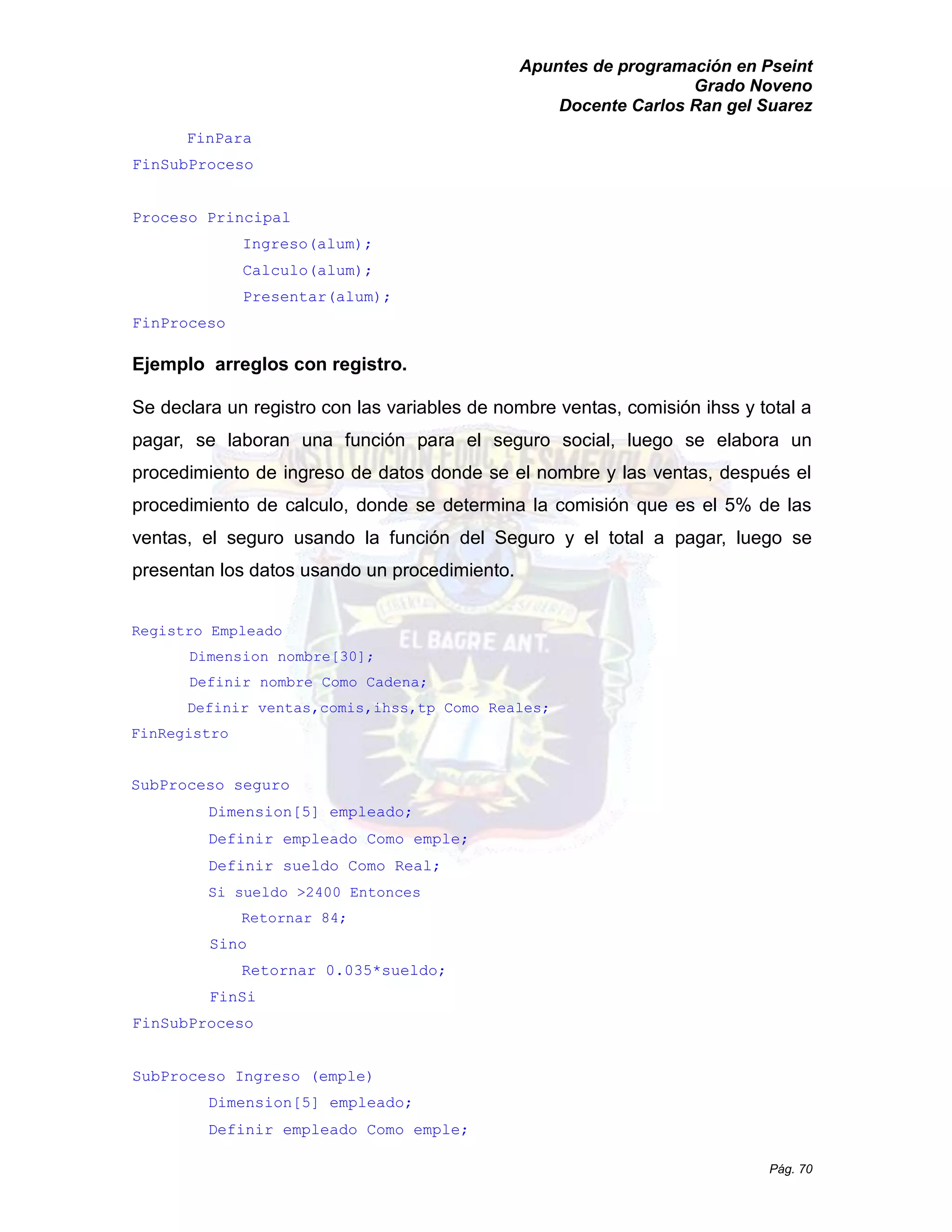 Apuntes de programación en Pseint 
Grado Noveno 
Docente Carlos Ran gel Suarez 
Pág. 70 
FinPara 
FinSubProceso 
Proceso Principal 
Ingreso(alum); 
Calculo(alum); 
Presentar(alum); 
FinProceso 
Ejemplo arreglos con registro. 
Se declara un registro con las variables de nombre ventas, comisión ihss y total a pagar, se laboran una función para el seguro social, luego se elabora un procedimiento de ingreso datos donde se el nombre y las ventas, después procedimiento de calculo, donde se determina la comisión que es el 5% las ventas, el seguro usando la función del Seguro y total a pagar, luego se presentan los datos usando un procedimiento. 
Registro Empleado 
Dimension nombre[30]; 
Definir nombre Como Cadena; 
Definir ventas,comis,ihss,tp Como Reales; 
FinRegistro 
SubProceso seguro 
Dimension[5] empleado; 
Definir empleado Como emple; 
Definir sueldo Como Real; 
Si sueldo >2400 Entonces 
Retornar 84; 
Sino 
Retornar 0.035*sueldo; 
FinSi 
FinSubProceso 
SubProceso Ingreso (emple) 
Dimension[5] empleado; 
Definir empleado Como emple;  