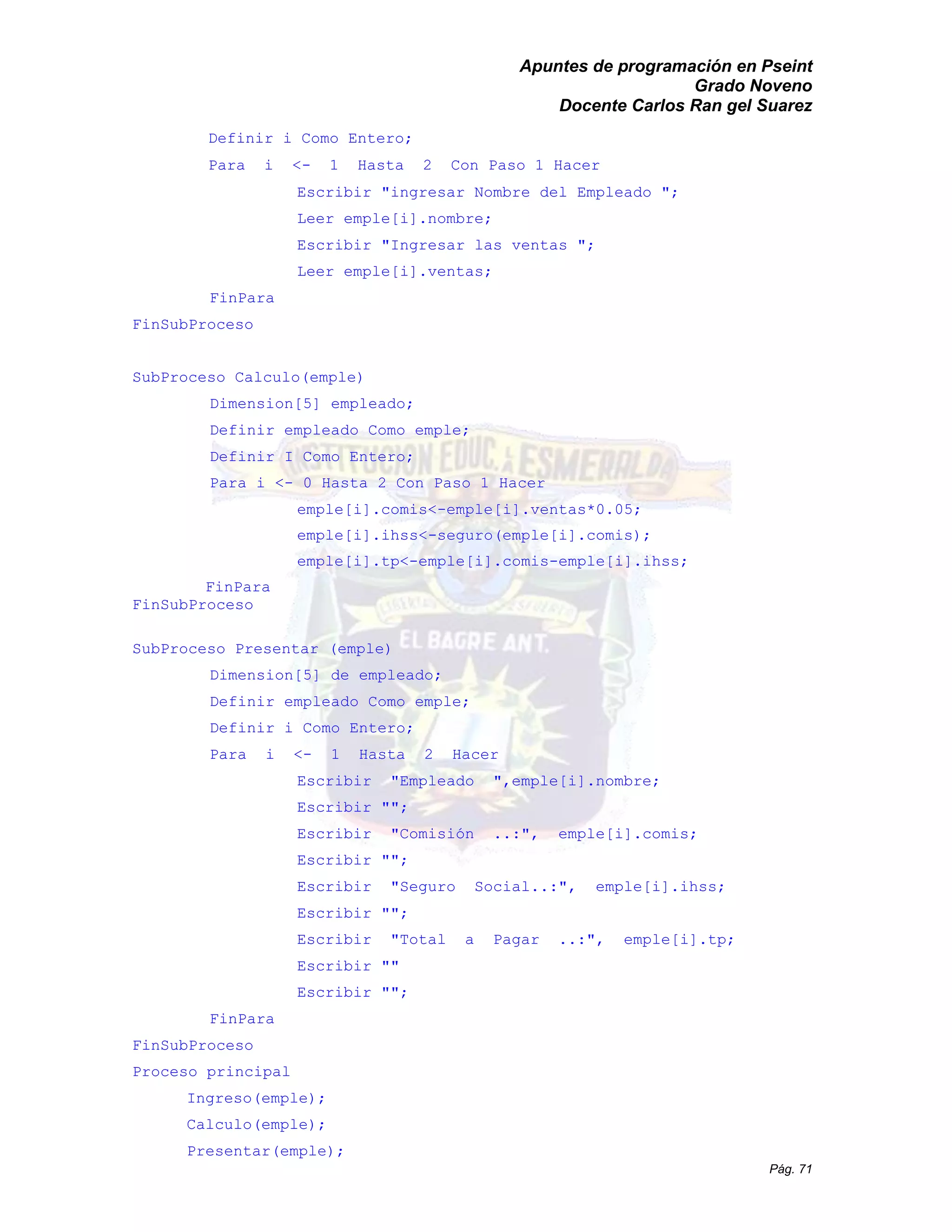 Apuntes de programación en Pseint 
Grado Noveno 
Docente Carlos Ran gel Suarez 
Pág. 71 
Definir i Como Entero; 
Para i <- 1 Hasta 2 Con Paso Hacer 
Escribir "ingresar Nombre del Empleado "; 
Leer emple[i].nombre; 
Escribir "Ingresar las ventas "; 
Leer emple[i].ventas; 
FinPara 
FinSubProceso 
SubProceso Calculo(emple) 
Dimension[5] empleado; 
Definir empleado Como emple; 
Definir I Como Entero; 
Para i <- 0 Hasta 2 Con Paso 1 Hacer 
emple[i].comis<-emple[i].ventas*0.05; 
emple[i].ihss<-seguro(emple[i].comis); 
emple[i].tp<-emple[i].comis-emple[i].ihss; 
FinPara 
FinSubProceso 
SubProceso Presentar (emple) 
Dimension[5] de empleado; 
Definir empleado Como emple; 
Definir i Como Entero; 
Para i <- 1 Hasta 2 Hacer 
Escribir "Empleado ",emple[i].nombre; 
Escribir ""; 
Escribir "Comisión ..:", emple[i].comis; 
Escribir ""; 
Escribir "Seguro Social..:", emple[i].ihss; 
Escribir ""; 
Escribir "Total a Pagar ..:", emple[i].tp; 
Escribir "" 
Escribir ""; 
FinPara 
FinSubProceso 
Proceso principal 
Ingreso(emple); 
Calculo(emple); 
Presentar(emple);  