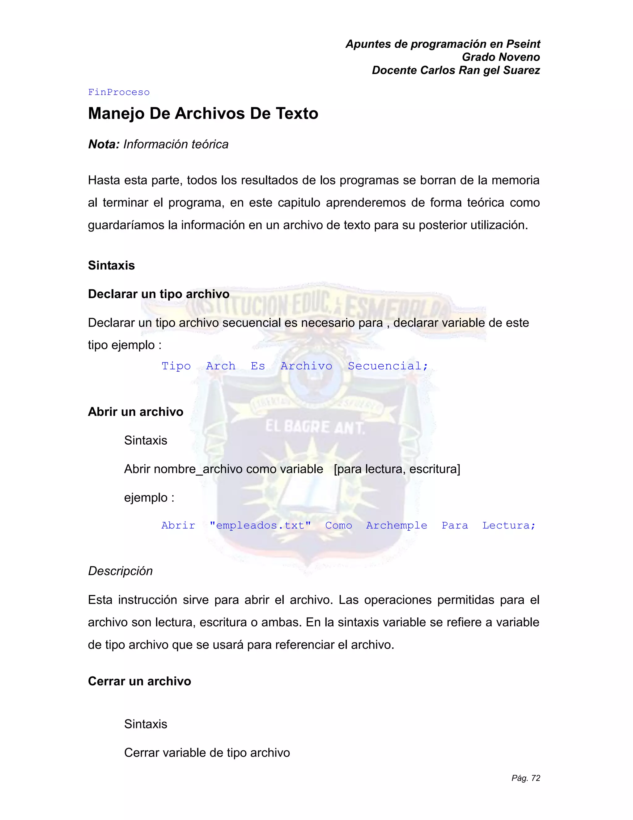 Apuntes de programación en Pseint 
Grado Noveno 
Docente Carlos Ran gel Suarez 
Pág. 72 
FinProceso 
Manejo De Archivos Texto 
Nota: Información teórica 
Hasta esta parte, todos los resultados de programas se borran de la memoria al terminar el programa, en este capitulo aprenderemos de forma teórica como guardaríamos la información en un archivo de texto para su posterior utilización. 
Sintaxis 
Declarar un tipo archivo 
Declarar un tipo archivo secuencial es necesario para , declarar variable de este tipo ejemplo : 
Tipo Arch Es Archivo Secuencial; 
Abrir un archivo 
Sintaxis 
Abrir nombre_archivo como variable [para lectura, escritura] 
ejemplo : 
Abrir "empleados.txt" Como Archemple Para Lectura; 
Descripción 
Esta instrucción sirve para abrir el archivo. Las operaciones permitidas archivo son lectura, escritura o ambas. En la sintaxis variable se refiere a de tipo archivo que se usará para referenciar el archivo. 
Cerrar un archivo 
Sintaxis 
Cerrar variable de tipo archivo  