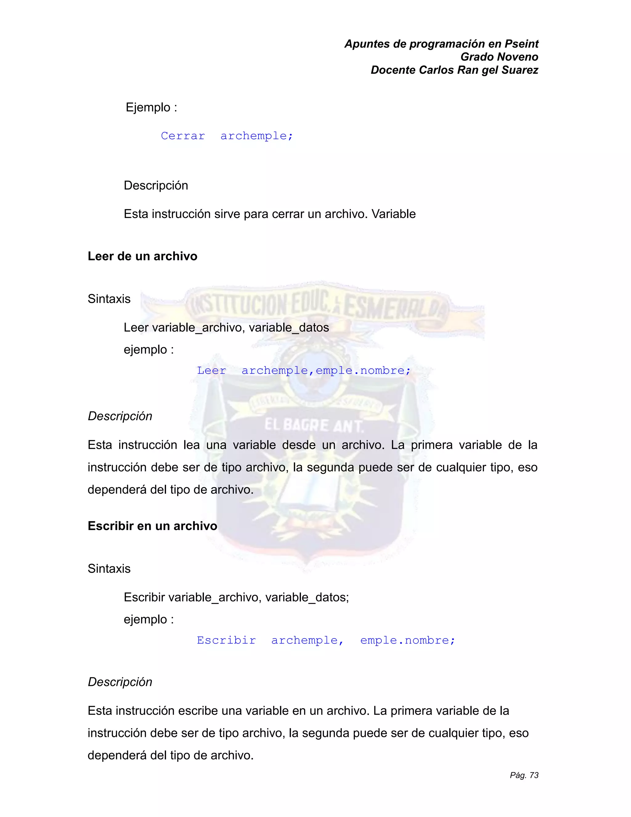 Apuntes de programación en Pseint 
Grado Noveno 
Docente Carlos Ran gel Suarez 
Pág. 73 
Ejemplo : 
Cerrar archemple; 
Descripción 
Esta instrucción sirve para cerrar un archivo. Variable 
Leer de un archivo 
Sintaxis 
Leer variable_archivo, datos ejemplo : 
Leer archemple,emple.nombre; 
Descripción 
Esta instrucción lea una variable desde un archivo. La primera de la instrucción debe ser de tipo archivo, la segunda puede cualquier tipo, eso dependerá del tipo de archivo. 
Escribir en un archivo 
Sintaxis 
Escribir variable_archivo, variable_datos; ejemplo : 
Escribir archemple, emple.nombre; 
Descripción 
Esta instrucción escribe una variable en un archivo. La primera de la instrucción debe ser de tipo archivo, la segunda puede cualquier tipo, eso dependerá del tipo de archivo.  