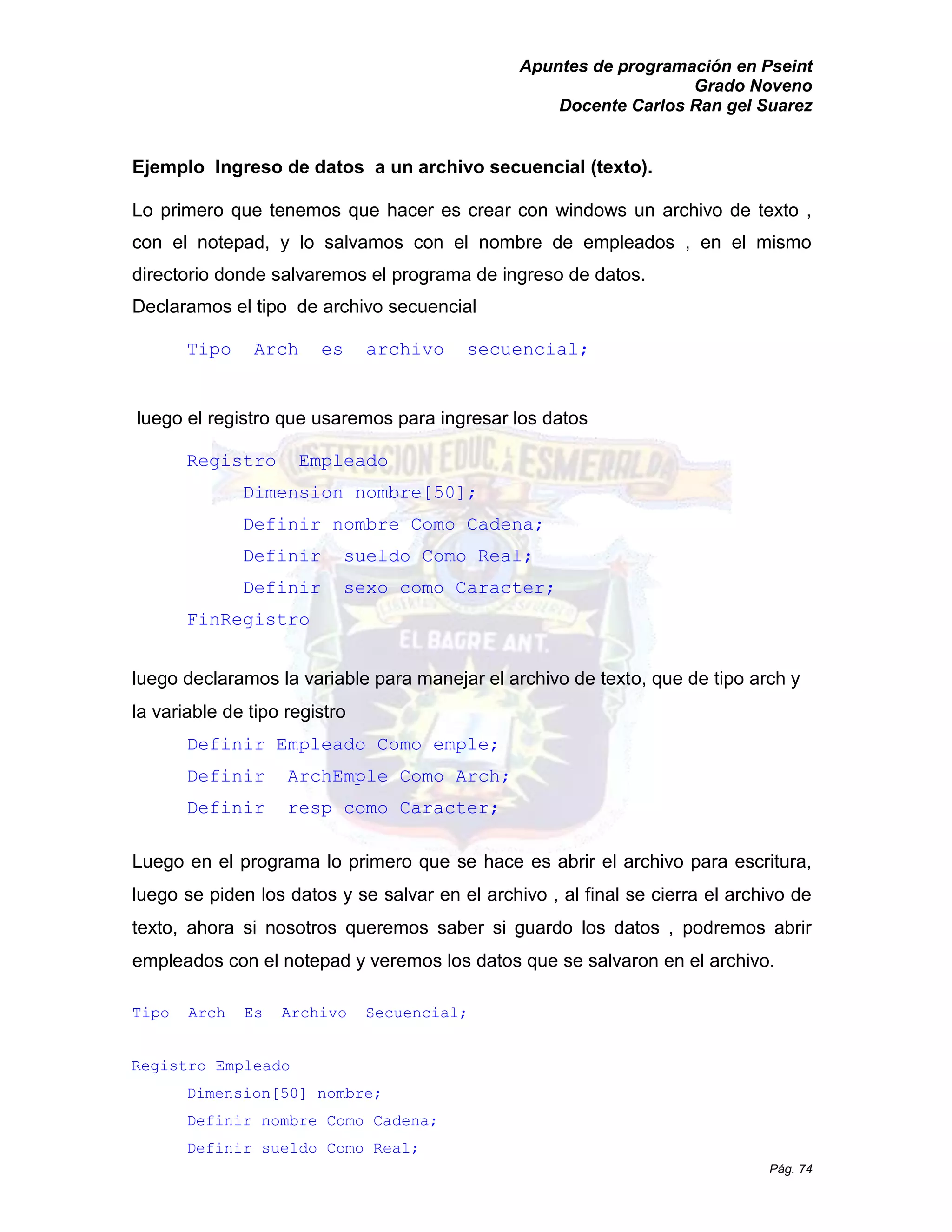 Apuntes de programación en Pseint 
Grado Noveno 
Docente Carlos Ran gel Suarez 
Pág. 74 
Ejemplo Ingreso de datos a un archivo secuencial (texto). 
Lo primero que tenemos hacer es crear con windows un archivo de texto , con el notepad, y lo salvamos nombre de empleados , en mismo directorio donde salvaremos el programa de ingreso datos. 
Declaramos el tipo de archivo secuencial 
Tipo Arch es archivo secuencial; 
luego el registro que usaremos para ingresar los datos 
Registro Empleado 
Dimension nombre[50]; 
Definir nombre Como Cadena; 
Definir sueldo Como Real; 
Definir sexo como Caracter; 
FinRegistro 
luego declaramos la variable para manejar el archivo de texto, que de tipo arch y la variable de tipo registro 
Definir Empleado Como emple; 
Definir ArchEmple Como Arch; 
Definir resp como Caracter; 
Luego en el programa lo primero que se hace es abrir archivo para escritura, luego se piden los datos y salvar en el archivo , al final cierra de texto, ahora si nosotros queremos saber guardo los datos , podremos abrir empleados con el notepad y veremos los datos que se salvaron en archivo. 
Tipo Arch Es Archivo Secuencial; 
Registro Empleado 
Dimension[50] nombre; 
Definir nombre Como Cadena; 
Definir sueldo Como Real;  