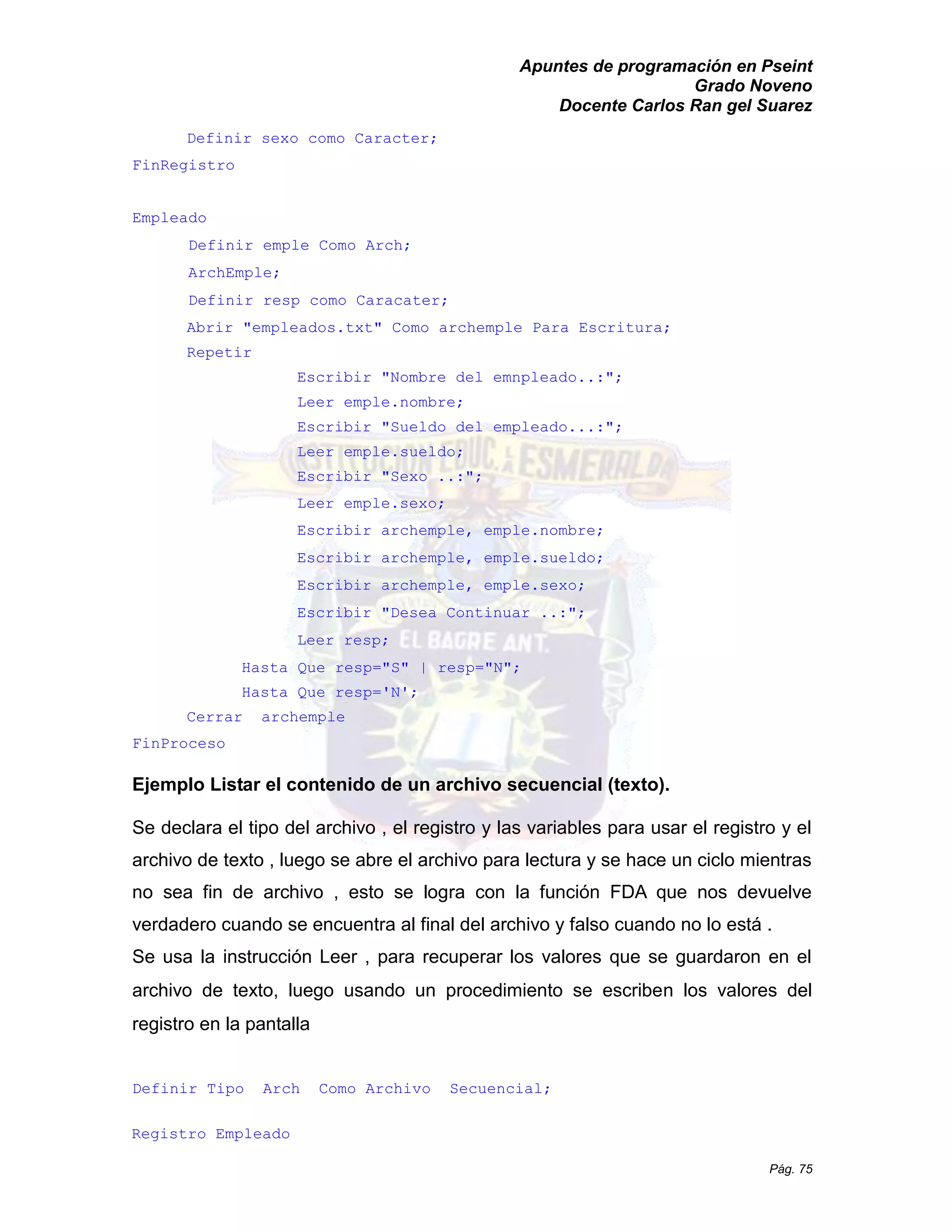Apuntes de programación en Pseint 
Grado Noveno 
Docente Carlos Ran gel Suarez 
Pág. 75 
Definir sexo como Caracter; 
FinRegistro 
Empleado 
Definir emple Como Arch; 
ArchEmple; 
Definir resp como Caracater; 
Abrir "empleados.txt" Como archemple Para Escritura; 
Repetir 
Escribir "Nombre del emnpleado..:"; 
Leer emple.nombre; 
Escribir "Sueldo del empleado...:"; 
Leer emple.sueldo; 
Escribir "Sexo ..:"; 
Leer emple.sexo; 
Escribir archemple, emple.nombre; 
Escribir archemple, emple.sueldo; 
Escribir archemple, emple.sexo; 
Escribir "Desea Continuar ..:"; 
Leer resp; 
Hasta Que resp="S" | N"; 
Hasta Que resp='N'; 
Cerrar archemple 
FinProceso 
Ejemplo Listar el contenido de un archivo secuencial (texto). 
Se declara el tipo del archivo , registro y las variables para usar archivo de texto , luego se abre el para lectura y hace un ciclo mientras no sea fin de archivo , esto se logra con la función FDA que nos devuelve verdadero cuando se encuentra al final del archivo y falso no lo está . 
Se usa la instrucción Leer , para recuperar los valores que se guardaron en el archivo de texto, luego usando un procedimiento se escriben los valores del registro en la pantalla 
Definir Tipo Arch Como Archivo Secuencial; 
Registro Empleado  