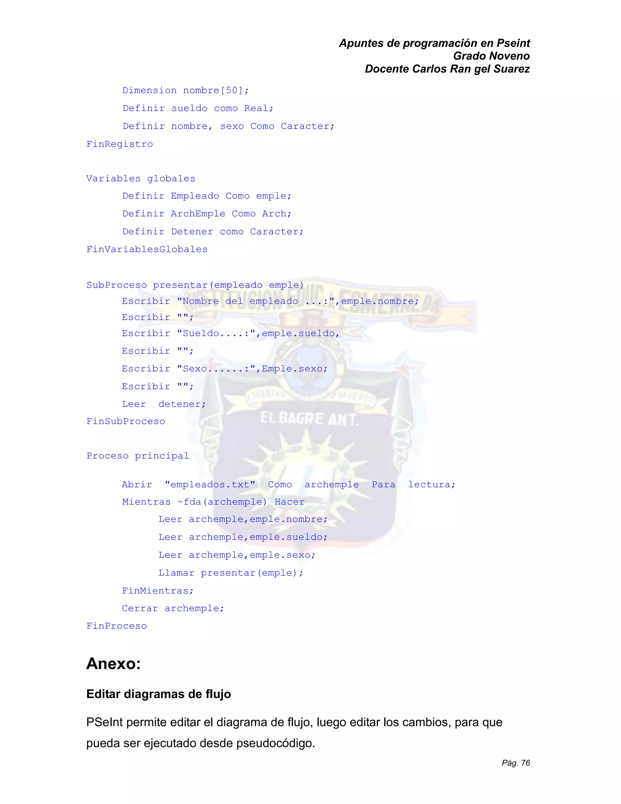 Apuntes de programación en Pseint 
Grado Noveno 
Docente Carlos Ran gel Suarez 
Pág. 76 
Dimension nombre[50]; 
Definir sueldo como Real; 
Definir nombre, sexo Como Caracter; 
FinRegistro 
Variables globales 
Definir Empleado Como emple; 
Definir ArchEmple Como Arch; 
Definir Detener como Caracter; 
FinVariablesGlobales 
SubProceso presentar(empleado emple) 
Escribir "Nombre del empleado ...:",emple.nombre; 
Escribir ""; 
Escribir "Sueldo....:",emple.sueldo, 
Escribir ""; 
Escribir "Sexo......:",Emple.sexo; 
Escribir ""; 
Leer detener; 
FinSubProceso 
Proceso principal 
Abrir "empleados.txt" Como archemple Para lectura; 
Mientras ~fda(archemple) Hacer 
Leer archemple,emple.nombre; 
Leer archemple,emple.sueldo; 
Leer archemple,emple.sexo; 
Llamar presentar(emple); 
FinMientras; 
Cerrar archemple; 
FinProceso 
Anexo: 
Editar diagramas de flujo 
PSeInt permite editar el diagrama de flujo, luego los cambios, para que pueda ser ejecutado desde pseudocódigo.  
