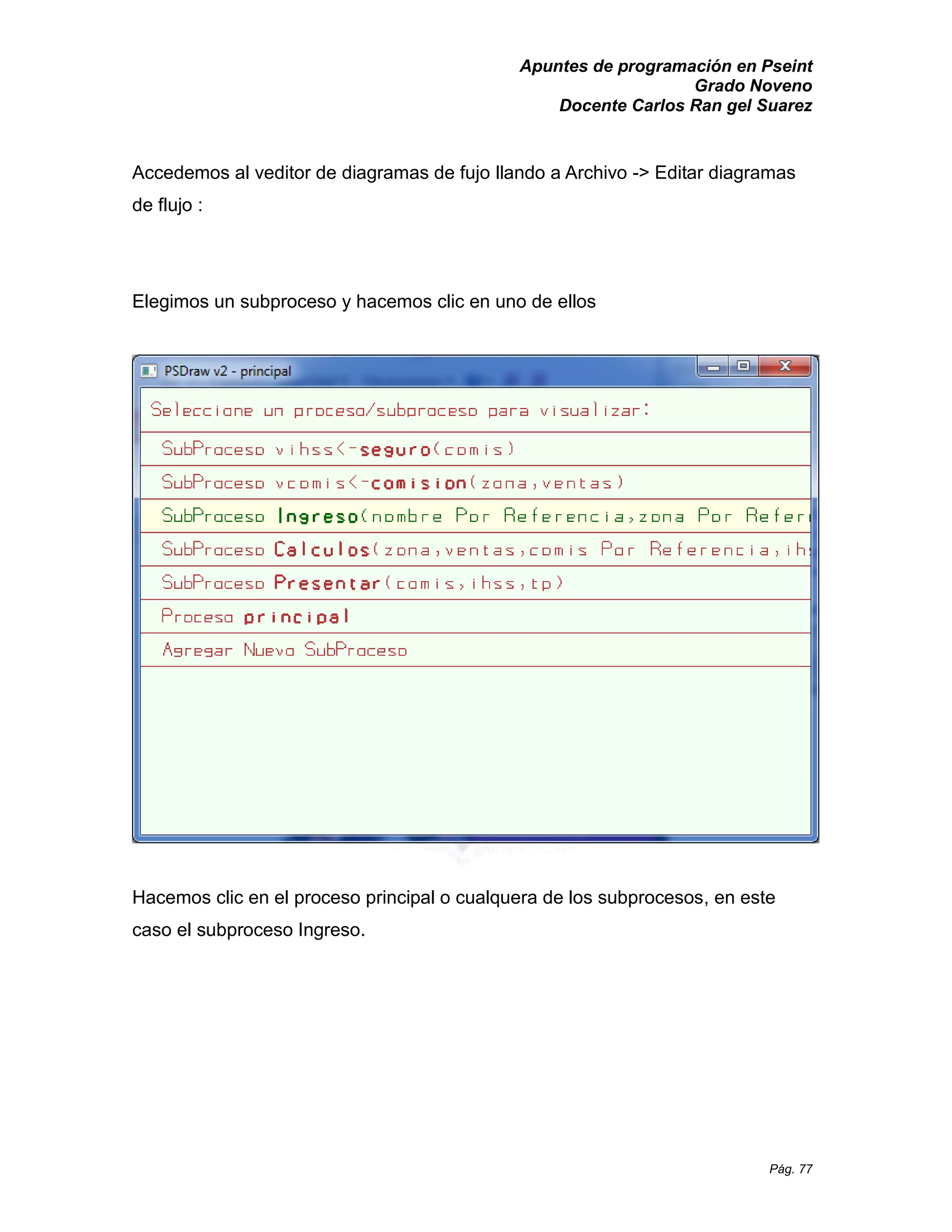Apuntes de programación en Pseint 
Grado Noveno 
Docente Carlos Ran gel Suarez 
Pág. 77 
Accedemos al veditor de diagramas fujo llando a Archivo -> Editar diagramas de flujo : 
Elegimos un subproceso y hacemos clic en uno de ellos 
Hacemos clic en el proceso principal o cualquera de los subprocesos, en este caso el subproceso Ingreso. 
 