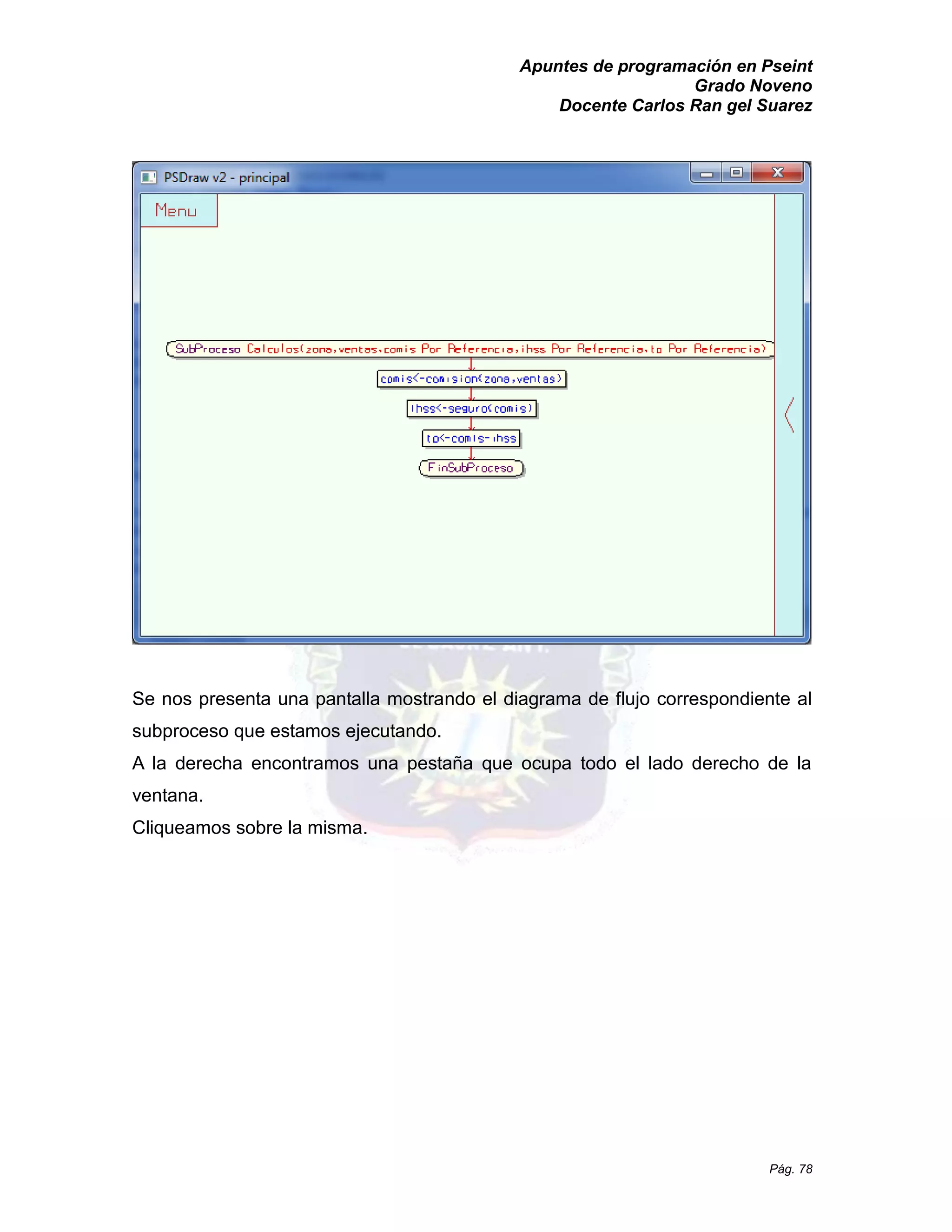Apuntes de programación en Pseint 
Grado Noveno 
Docente Carlos Ran gel Suarez 
Pág. 78 
Se nos presenta una pantalla mostrando el diagrama de flujo correspondiente al subproceso que estamos ejecutando. 
A la derecha encontramos una pestaña que ocupa todo el lado derecho de ventana. 
Cliqueamos sobre la misma.  