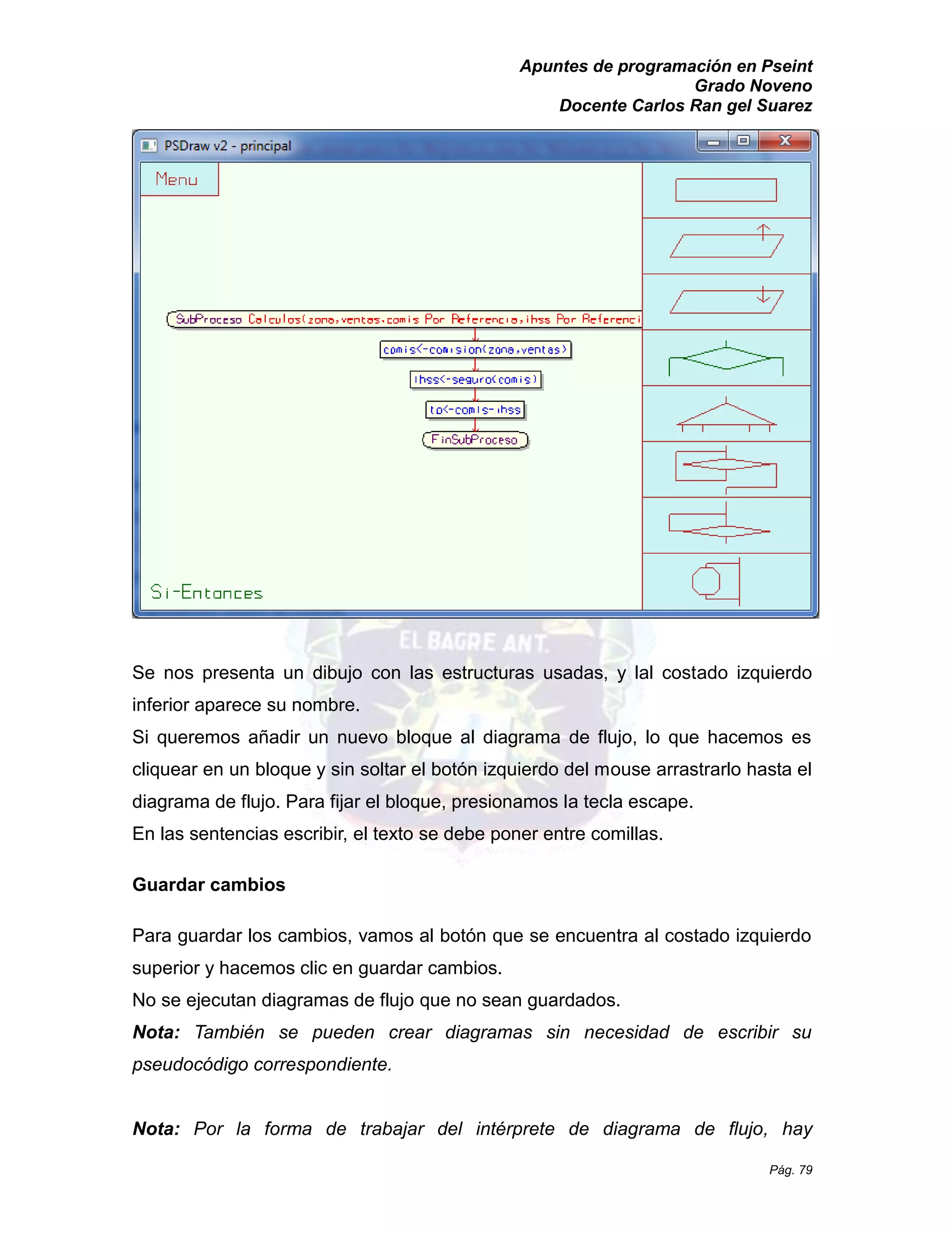 Apuntes de programación en Pseint 
Grado Noveno 
Docente Carlos Ran gel Suarez 
Pág. 79 
Se nos presenta un dibujo con las estructuras usadas, y lal costado izquierdo inferior aparece su nombre. 
Si queremos añadir un nuevo bloque al diagrama de flujo, lo que hacemos es cliquear en un bloque y sin soltar el botón izquierdo del mouse arrastrarlo hasta el diagrama de flujo. Para fijar el bloque, presionamos la tecla escape. 
En las sentencias escribir, el texto se debe poner entre comillas. 
Guardar cambios 
Para guardar los cambios, vamos al botón que se encuentra costado izquierdo superior y hacemos clic en guardar cambios. 
No se ejecutan diagramas de flujo que no sean guardados. 
Nota: También se pueden crear diagramas sin necesidad de escribir su pseudocódigo correspondiente. 
Nota: Por la forma de trabajar del intérprete de diagrama flujo, hay  