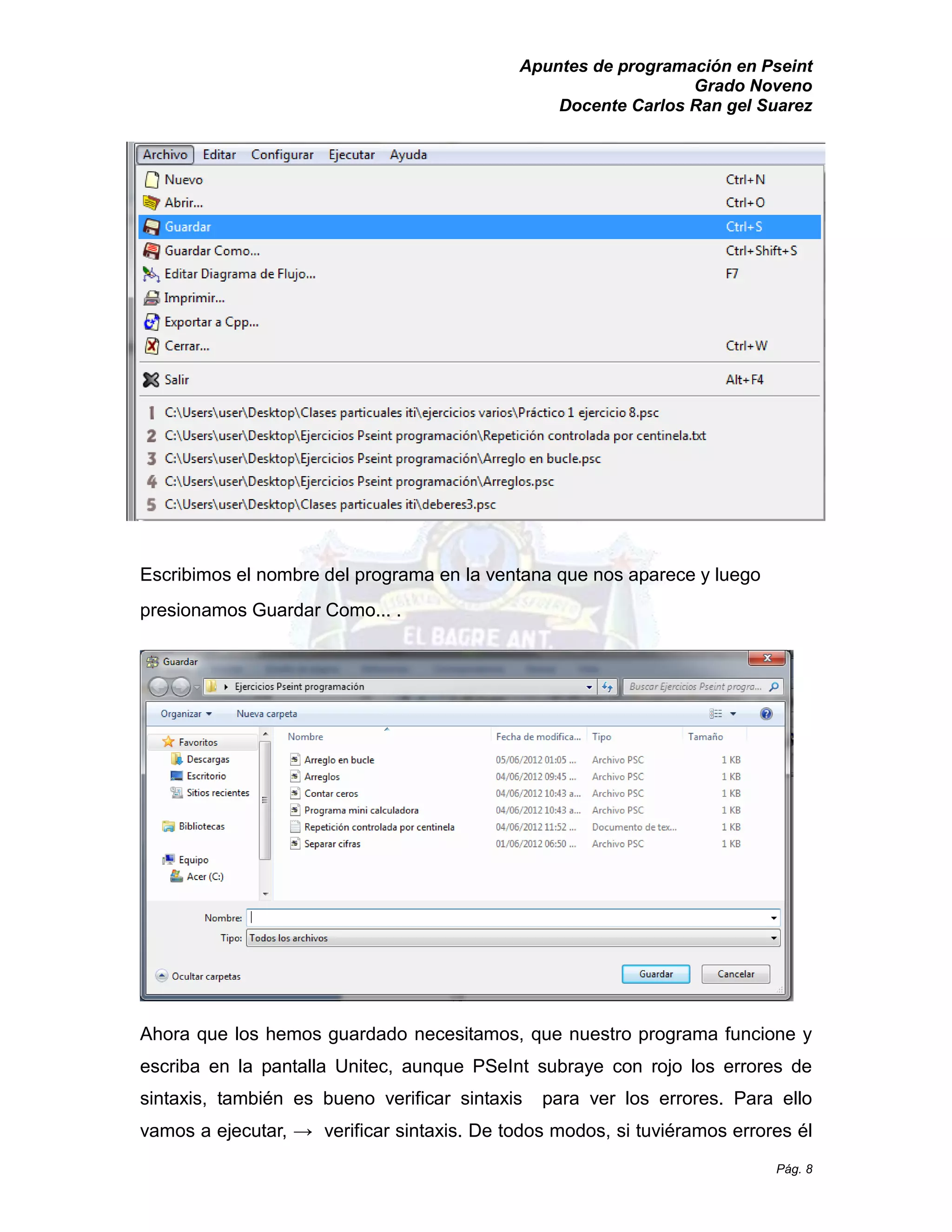 Apuntes de programación en Pseint 
Grado Noveno 
Docente Carlos Ran gel Suarez 
Pág. 8 
Escribimos el nombre del programa en la ventana que nos aparece y luego presionamos Guardar Como... . 
Ahora que los hemos guardado necesitamos, que nuestro programa funcione y escriba en la pantalla Unitec, aunque PSeInt subraye con rojo los errores de sintaxis, también es bueno verificar sintaxis para ver los errores. Para ello vamos a ejecutar, → verificar sintaxis. De todos modos, si tuviéramos errores él  