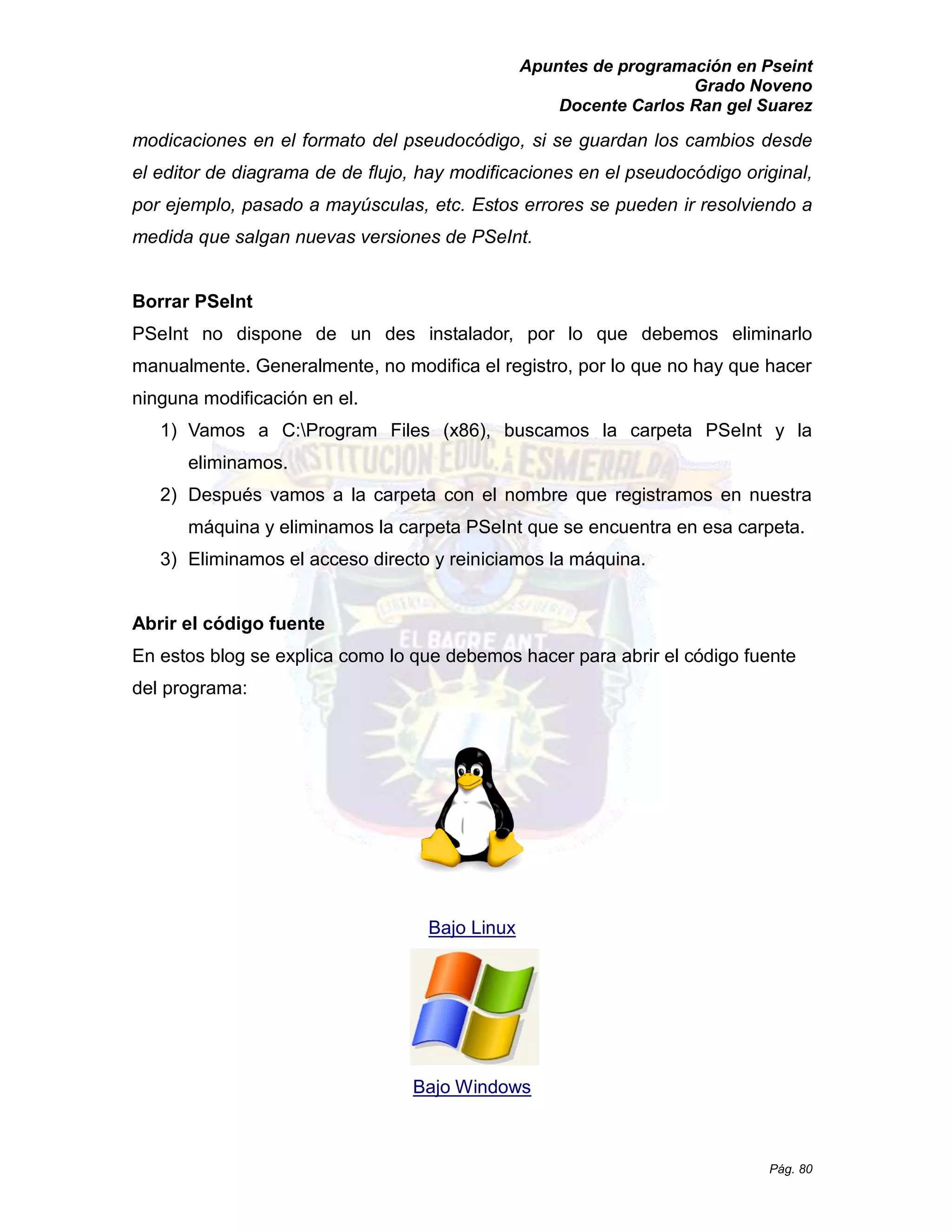 Apuntes de programación en Pseint 
Grado Noveno 
Docente Carlos Ran gel Suarez 
Pág. 80 
modicaciones en el formato del pseudocódigo, si se guardan los cambios desde el editor de diagrama de de flujo, hay modificaciones en el pseudocódigo original, por ejemplo, pasado a mayúsculas, etc. Estos errores se pueden ir resolviendo a medida que salgan nuevas versiones de PSeInt. 
Borrar PSeInt 
PSeInt no dispone de un des instalador, por lo que debemos eliminarlo manualmente. Generalmente, no modifica el registro, por lo que hay hacer ninguna modificación en el. 
1) Vamos a C:Program Files (x86), buscamos la carpeta PSeInt y la eliminamos. 
2) Después vamos a la carpeta con el nombre que registramos en nuestra máquina y eliminamos la carpeta PSeInt que se encuentra en esa carpeta. 
3) Eliminamos el acceso directo y reiniciamos la máquina. 
Abrir el código fuente 
En estos blog se explica como lo que debemos hacer para abrir el código fuente del programa: 
Bajo Linux 
Bajo Windows 