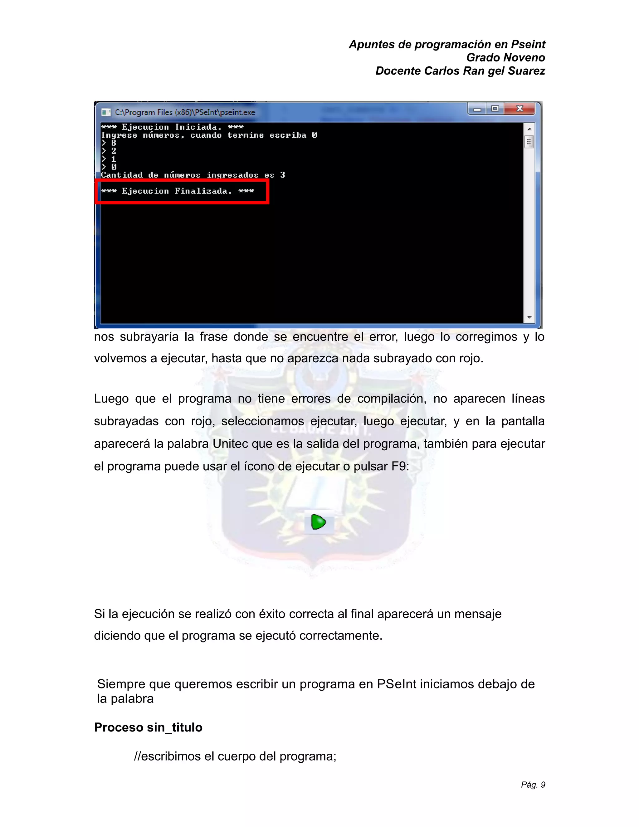 Apuntes de programación en Pseint 
Grado Noveno 
Docente Carlos Ran gel Suarez 
Pág. 9 
nos subrayaría la frase donde se encuentre el error, luego lo corregimos y volvemos a ejecutar, hasta que no aparezca nada subrayado con rojo. 
Luego que el programa no tiene errores de compilación, no aparecen líneas subrayadas con rojo, seleccionamos ejecutar, luego ejecutar, y en la pantalla aparecerá la palabra Unitec que es salida del programa, también para ejecutar el programa puede usar el ícono de ejecutar o pulsar F9: 
Si la ejecución se realizó con éxito correcta al final aparecerá un mensaje diciendo que el programa se ejecutó correctamente. 
Siempre que queremos escribir un programa en PSeInt iniciamos debajo de la palabra 
Proceso sin_titulo 
//escribimos el cuerpo del programa;  