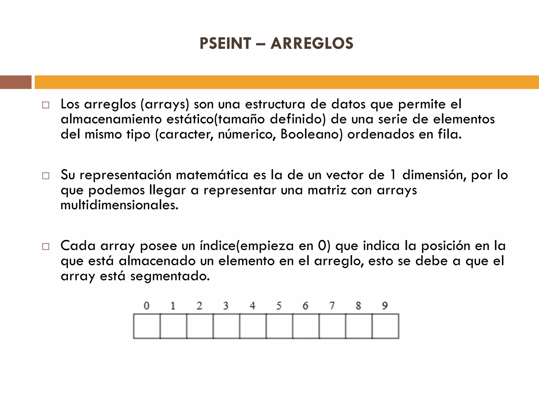 PSEINT – ARREGLOS
 Los arreglos (arrays) son una estructura de datos que permite el
almacenamiento estático(tamaño definido) de una serie de elementos
del mismo tipo (caracter, númerico, Booleano) ordenados en fila.
 Su representación matemática es la de un vector de 1 dimensión, por lo
que podemos llegar a representar una matriz con arrays
multidimensionales.
 Cada array posee un índice(empieza en 0) que indica la posición en la
que está almacenado un elemento en el arreglo, esto se debe a que el
array está segmentado.
 