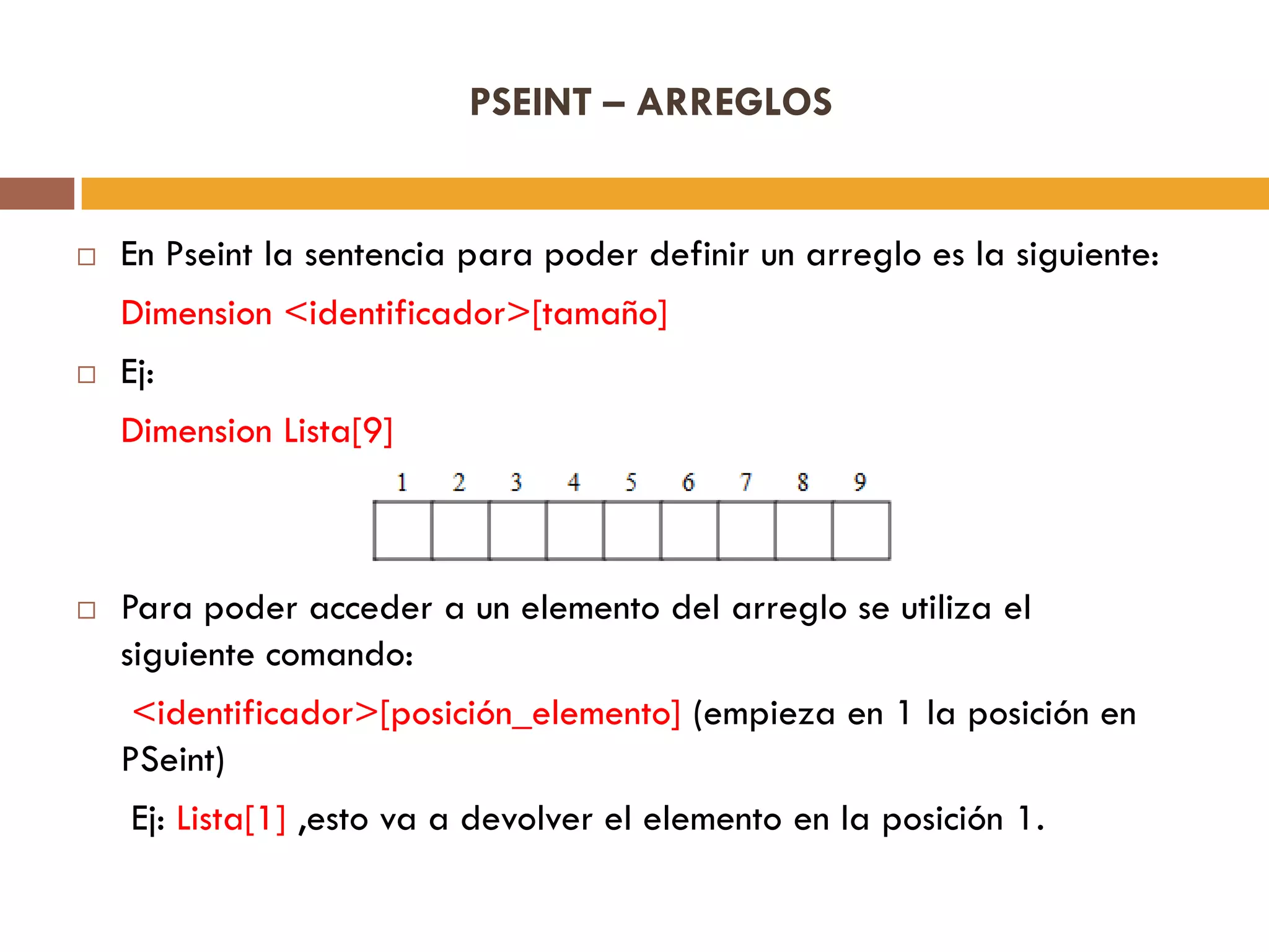 PSEINT – ARREGLOS
 En Pseint la sentencia para poder definir un arreglo es la siguiente:
Dimension <identificador>[tamaño]
 Ej:
Dimension Lista[9]
 Para poder acceder a un elemento del arreglo se utiliza el
siguiente comando:
<identificador>[posición_elemento] (empieza en 1 la posición en
PSeint)
Ej: Lista[1] ,esto va a devolver el elemento en la posición 1.
 
