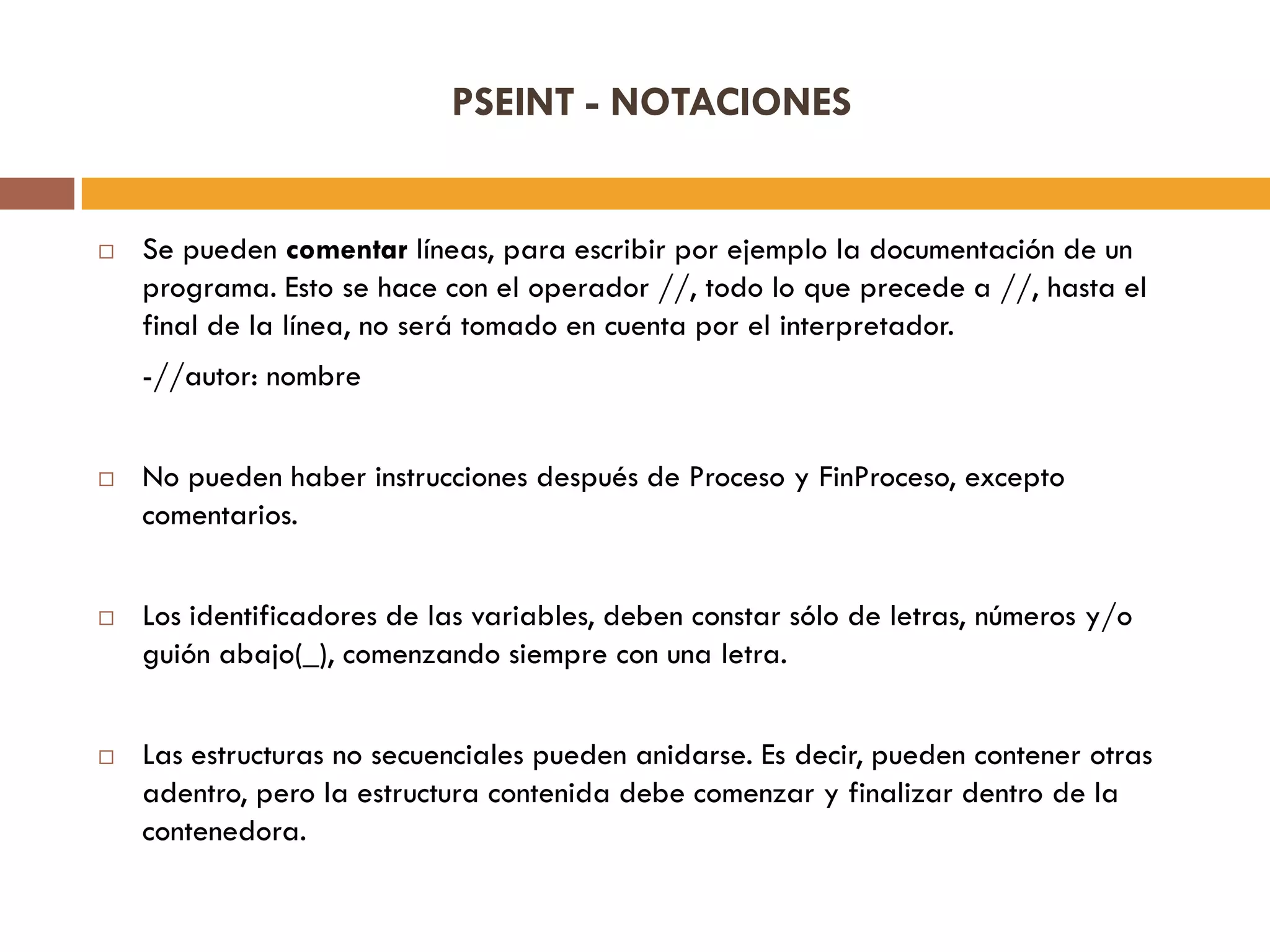 PSEINT - NOTACIONES
 Se pueden comentar líneas, para escribir por ejemplo la documentación de un
programa. Esto se hace con el operador //, todo lo que precede a //, hasta el
final de la línea, no será tomado en cuenta por el interpretador.
-//autor: nombre
 No pueden haber instrucciones después de Proceso y FinProceso, excepto
comentarios.
 Los identificadores de las variables, deben constar sólo de letras, números y/o
guión abajo(_), comenzando siempre con una letra.
 Las estructuras no secuenciales pueden anidarse. Es decir, pueden contener otras
adentro, pero la estructura contenida debe comenzar y finalizar dentro de la
contenedora.
 