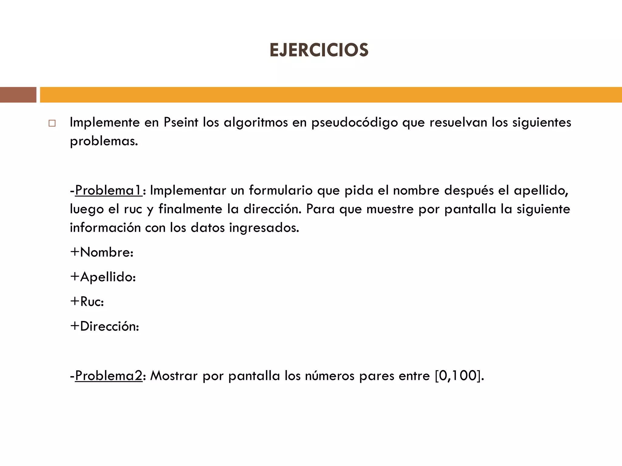 EJERCICIOS
 Implemente en Pseint los algoritmos en pseudocódigo que resuelvan los siguientes
problemas.
-Problema1: Implementar un formulario que pida el nombre después el apellido,
luego el ruc y finalmente la dirección. Para que muestre por pantalla la siguiente
información con los datos ingresados.
+Nombre:
+Apellido:
+Ruc:
+Dirección:
-Problema2: Mostrar por pantalla los números pares entre [0,100].
 