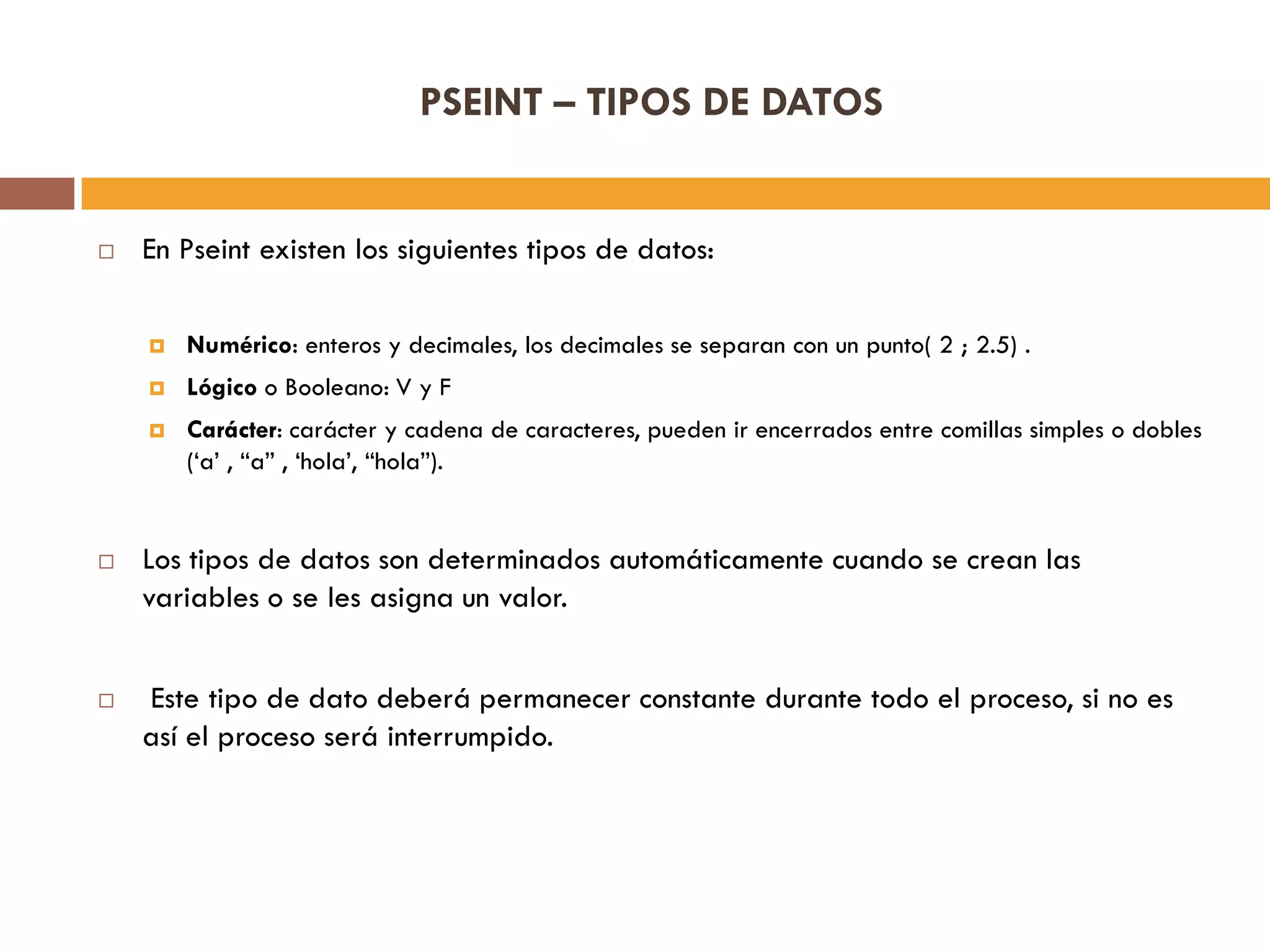 PSEINT – TIPOS DE DATOS
 En Pseint existen los siguientes tipos de datos:
 Numérico: enteros y decimales, los decimales se separan con un punto( 2 ; 2.5) .
 Lógico o Booleano: V y F
 Carácter: carácter y cadena de caracteres, pueden ir encerrados entre comillas simples o dobles
(„a‟ , “a” , „hola‟, “hola”).
 Los tipos de datos son determinados automáticamente cuando se crean las
variables o se les asigna un valor.
 Este tipo de dato deberá permanecer constante durante todo el proceso, si no es
así el proceso será interrumpido.
 