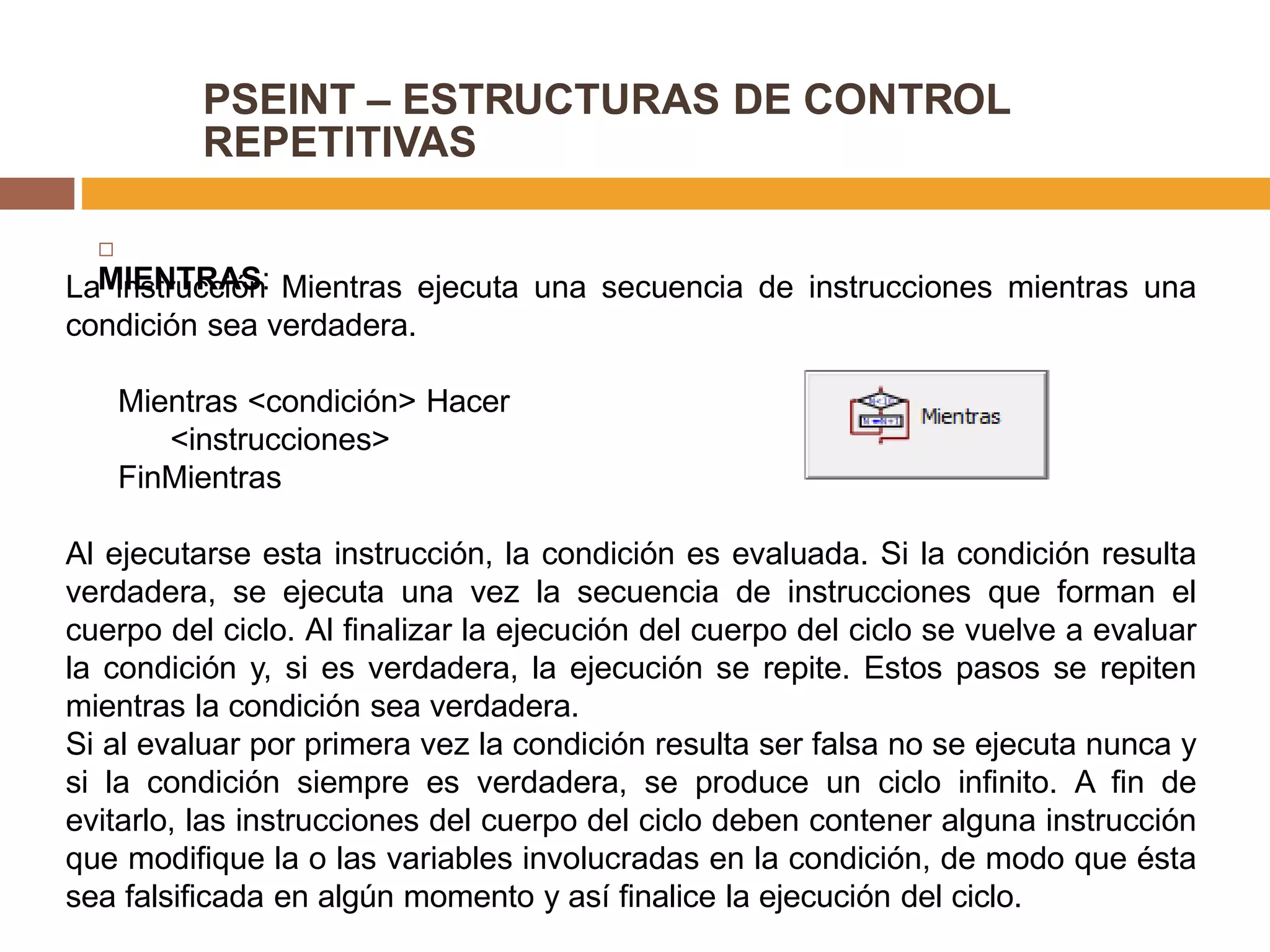 PSEINT – ESTRUCTURAS DE CONTROL
REPETITIVAS

MIENTRAS:La instrucción Mientras ejecuta una secuencia de instrucciones mientras una
condición sea verdadera.
Mientras <condición> Hacer
<instrucciones>
FinMientras
Al ejecutarse esta instrucción, la condición es evaluada. Si la condición resulta
verdadera, se ejecuta una vez la secuencia de instrucciones que forman el
cuerpo del ciclo. Al finalizar la ejecución del cuerpo del ciclo se vuelve a evaluar
la condición y, si es verdadera, la ejecución se repite. Estos pasos se repiten
mientras la condición sea verdadera.
Si al evaluar por primera vez la condición resulta ser falsa no se ejecuta nunca y
si la condición siempre es verdadera, se produce un ciclo infinito. A fin de
evitarlo, las instrucciones del cuerpo del ciclo deben contener alguna instrucción
que modifique la o las variables involucradas en la condición, de modo que ésta
sea falsificada en algún momento y así finalice la ejecución del ciclo.
 