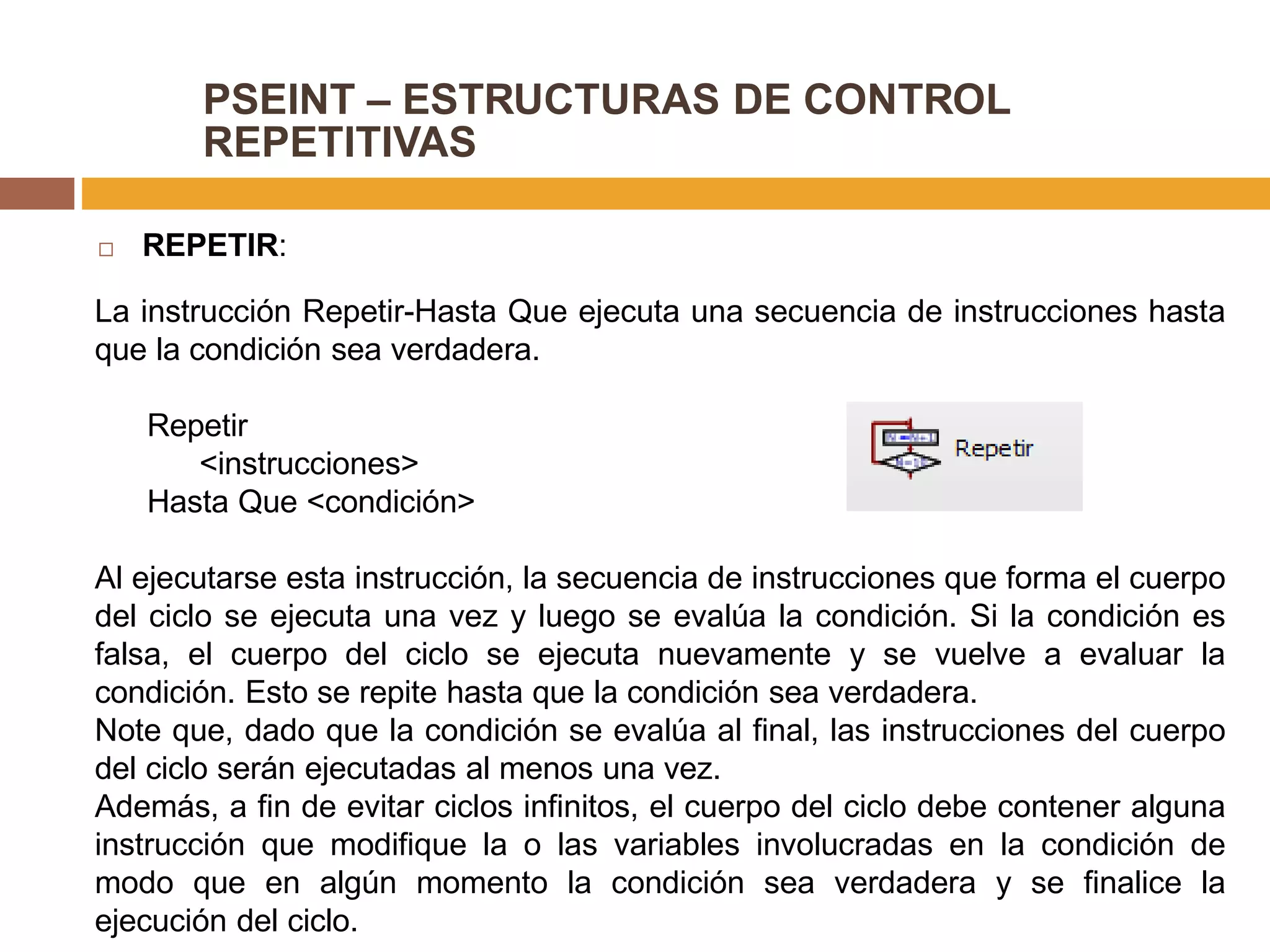 PSEINT – ESTRUCTURAS DE CONTROL
REPETITIVAS
 REPETIR:
La instrucción Repetir-Hasta Que ejecuta una secuencia de instrucciones hasta
que la condición sea verdadera.
Repetir
<instrucciones>
Hasta Que <condición>
Al ejecutarse esta instrucción, la secuencia de instrucciones que forma el cuerpo
del ciclo se ejecuta una vez y luego se evalúa la condición. Si la condición es
falsa, el cuerpo del ciclo se ejecuta nuevamente y se vuelve a evaluar la
condición. Esto se repite hasta que la condición sea verdadera.
Note que, dado que la condición se evalúa al final, las instrucciones del cuerpo
del ciclo serán ejecutadas al menos una vez.
Además, a fin de evitar ciclos infinitos, el cuerpo del ciclo debe contener alguna
instrucción que modifique la o las variables involucradas en la condición de
modo que en algún momento la condición sea verdadera y se finalice la
ejecución del ciclo.
 