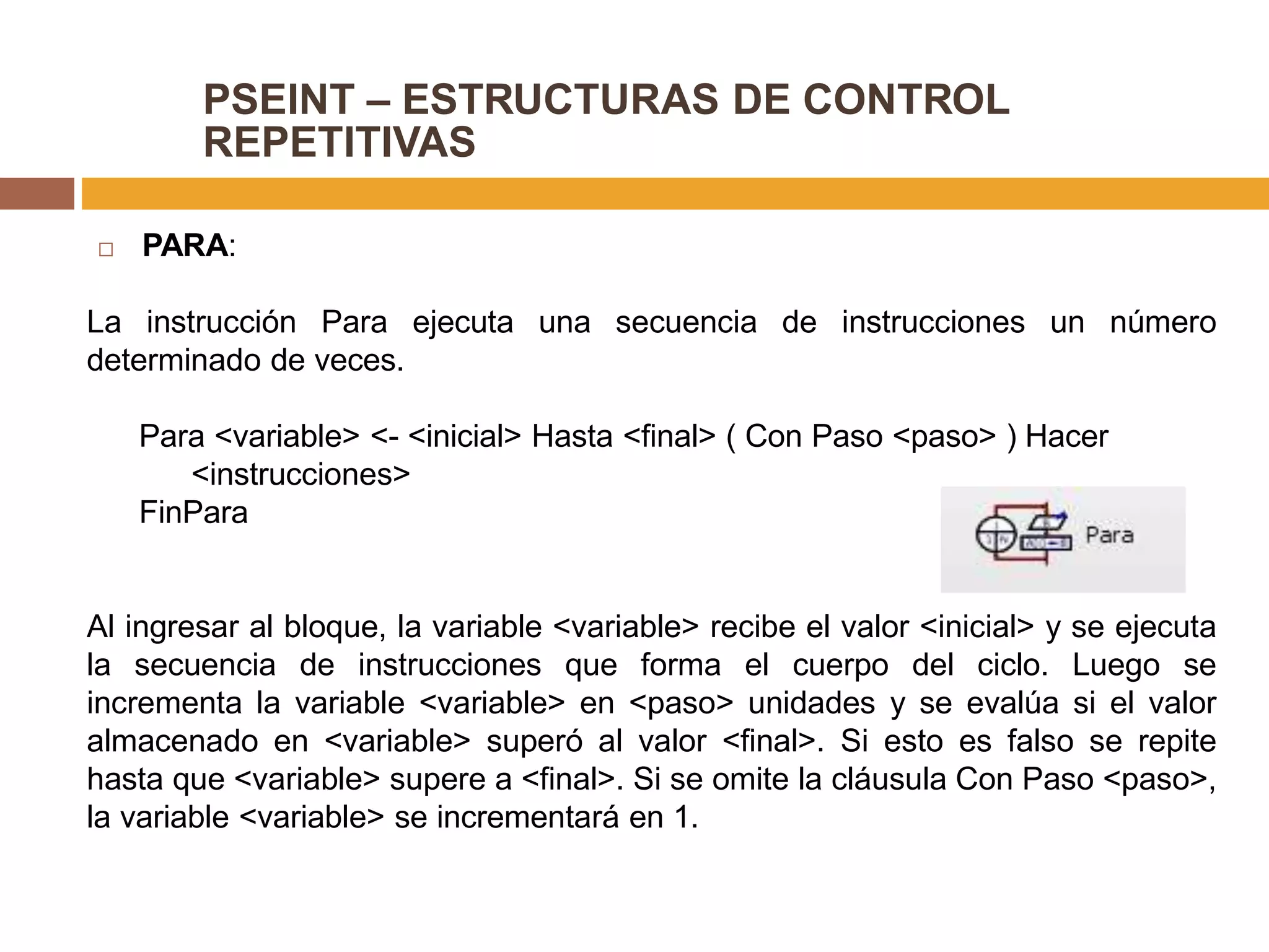 PSEINT – ESTRUCTURAS DE CONTROL
REPETITIVAS
 PARA:
La instrucción Para ejecuta una secuencia de instrucciones un número
determinado de veces.
Para <variable> <- <inicial> Hasta <final> ( Con Paso <paso> ) Hacer
<instrucciones>
FinPara
Al ingresar al bloque, la variable <variable> recibe el valor <inicial> y se ejecuta
la secuencia de instrucciones que forma el cuerpo del ciclo. Luego se
incrementa la variable <variable> en <paso> unidades y se evalúa si el valor
almacenado en <variable> superó al valor <final>. Si esto es falso se repite
hasta que <variable> supere a <final>. Si se omite la cláusula Con Paso <paso>,
la variable <variable> se incrementará en 1.
 