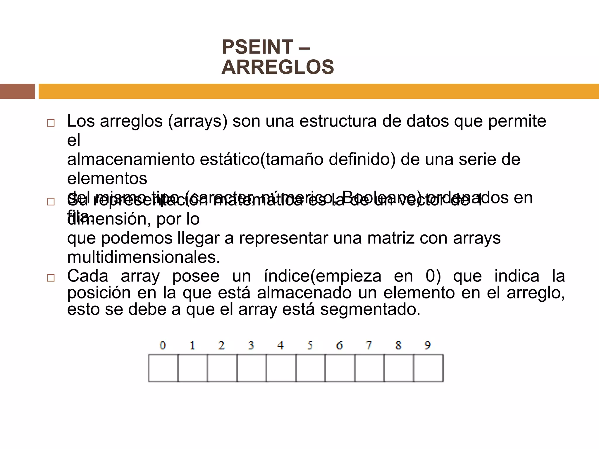 PSEINT –
ARREGLOS
 Los arreglos (arrays) son una estructura de datos que permite
el
almacenamiento estático(tamaño definido) de una serie de
elementos
del mismo tipo (caracter, númerico, Booleano) ordenados en
fila.
 Su representación matemática es la de un vector de 1
dimensión, por lo
que podemos llegar a representar una matriz con arrays
multidimensionales.
 Cada array posee un índice(empieza en 0) que indica la
posición en la que está almacenado un elemento en el arreglo,
esto se debe a que el array está segmentado.
 
