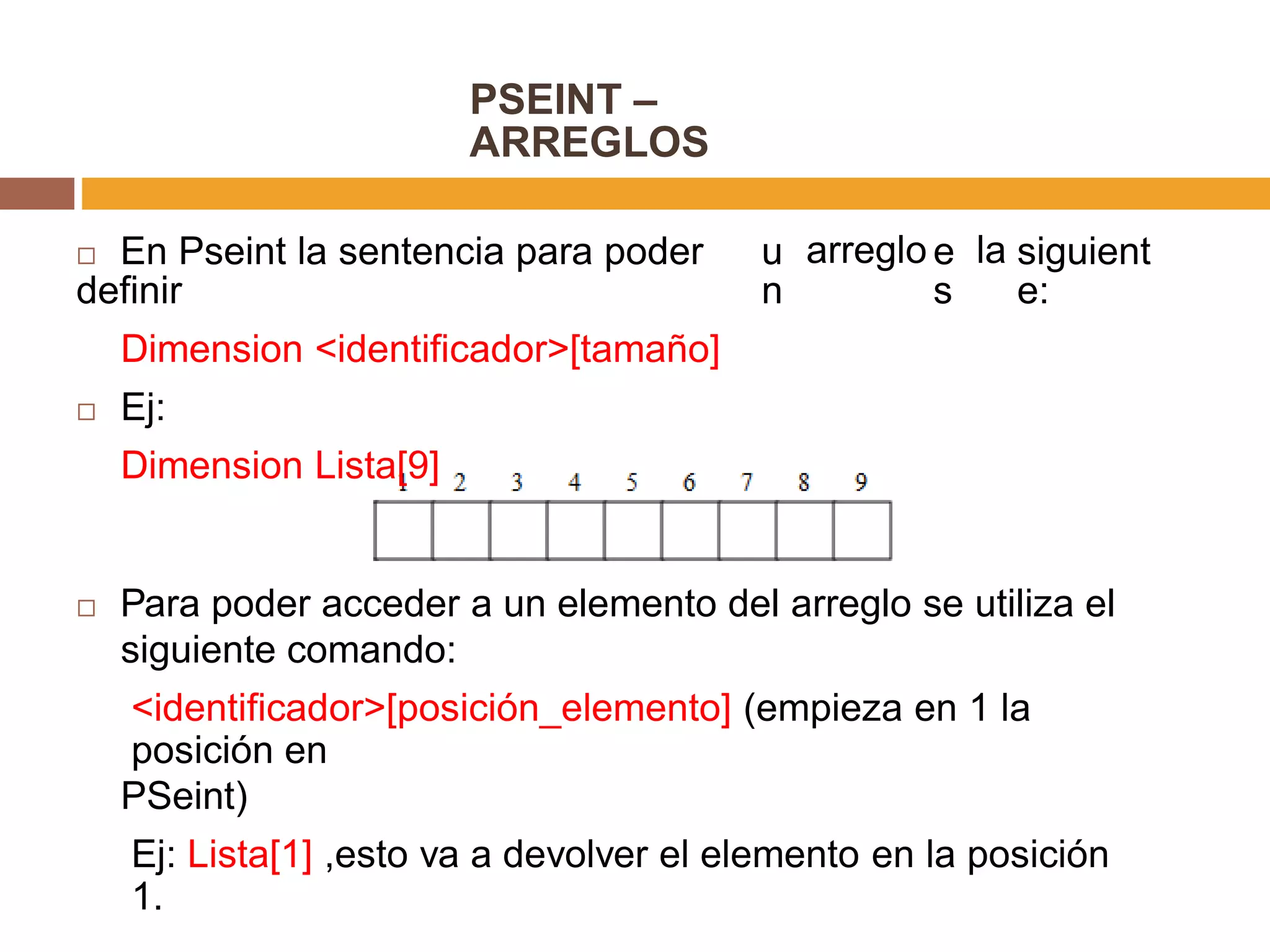 PSEINT –
ARREGLOS
 En Pseint la sentencia para poder
definir
Dimension <identificador>[tamaño]
 Ej:
Dimension Lista[9]
u
n
arreglo e
s
la siguient
e:
 Para poder acceder a un elemento del arreglo se utiliza el
siguiente comando:
<identificador>[posición_elemento] (empieza en 1 la
posición en
PSeint)
Ej: Lista[1] ,esto va a devolver el elemento en la posición
1.
 