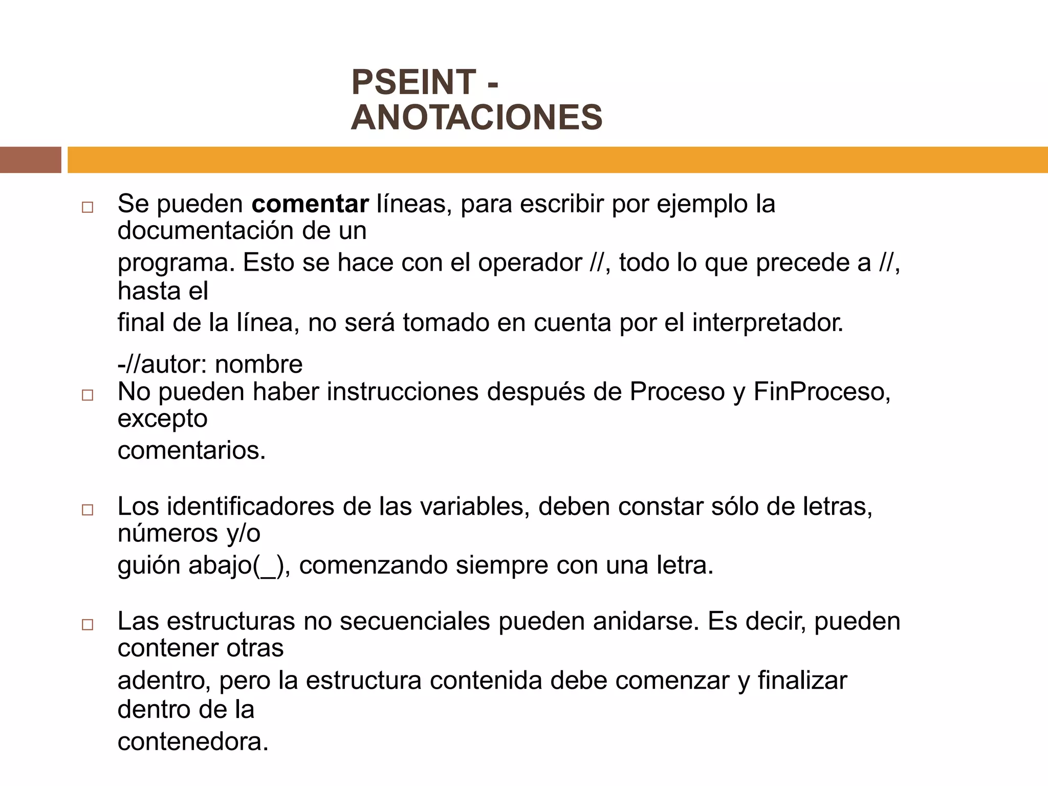 PSEINT -
ANOTACIONES
Se pueden comentar líneas, para escribir por ejemplo la
documentación de un
programa. Esto se hace con el operador //, todo lo que precede a //,
hasta el
final de la línea, no será tomado en cuenta por el interpretador.
-//autor: nombre

No pueden haber instrucciones después de Proceso y FinProceso,
excepto
comentarios.

Los identificadores de las variables, deben constar sólo de letras,
números y/o
guión abajo(_), comenzando siempre con una letra.

Las estructuras no secuenciales pueden anidarse. Es decir, pueden
contener otras
adentro, pero la estructura contenida debe comenzar y finalizar
dentro de la
contenedora.

 