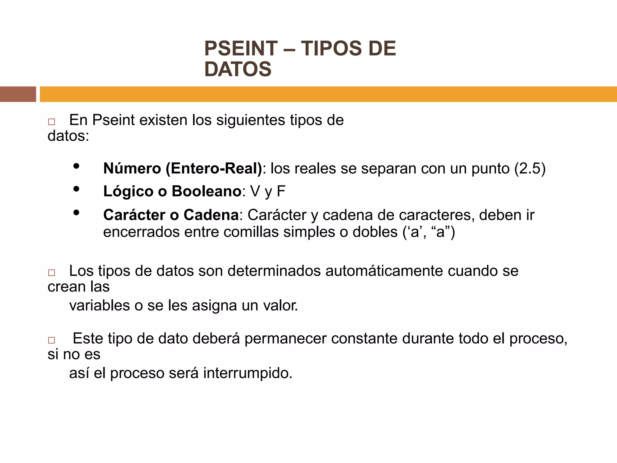 PSEINT – TIPOS DE
DATOS
 En Pseint existen los siguientes tipos de
datos:
• Número (Entero-Real): los reales se separan con un punto (2.5)
• Lógico o Booleano: V y F
• Carácter o Cadena: Carácter y cadena de caracteres, deben ir
encerrados entre comillas simples o dobles (‘a’, “a”)
 Los tipos de datos son determinados automáticamente cuando se
crean las
variables o se les asigna un valor.
 Este tipo de dato deberá permanecer constante durante todo el proceso,
si no es
así el proceso será interrumpido.
 