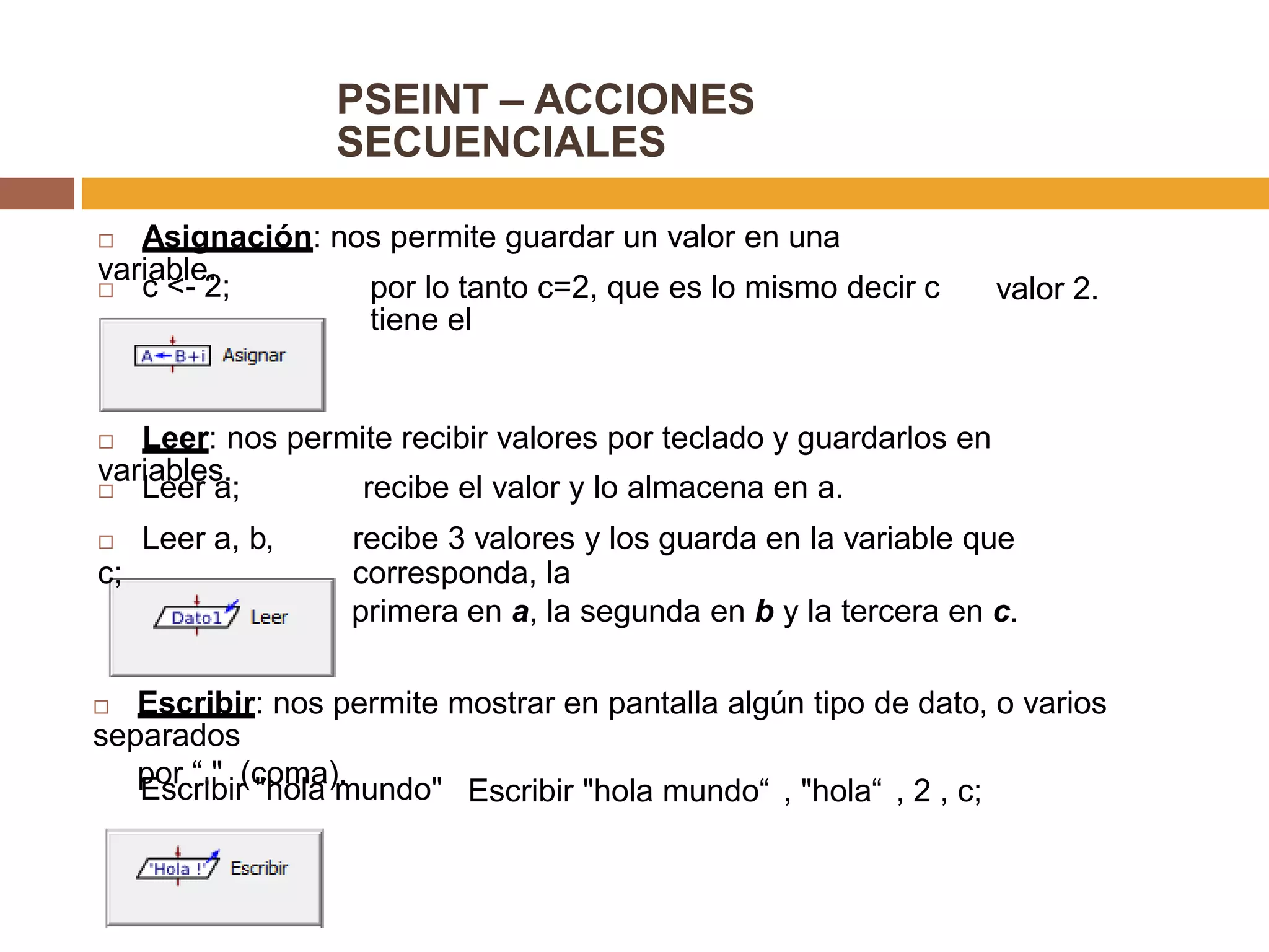 PSEINT – ACCIONES
SECUENCIALES
 Asignación: nos permite guardar un valor en una
variable.
 c <- 2; por lo tanto c=2, que es lo mismo decir c
tiene el
valor 2.
 Leer: nos permite recibir valores por teclado y guardarlos en
variables.
 Leer a;
 Leer a, b,
c;
recibe el valor y lo almacena en a.
recibe 3 valores y los guarda en la variable que
corresponda, la
primera en a, la segunda en b y la tercera en c.
 Escribir: nos permite mostrar en pantalla algún tipo de dato, o varios
separados
por “," (coma).
Escribir "hola mundo" Escribir "hola mundo“ , "hola“ , 2 , c;
 