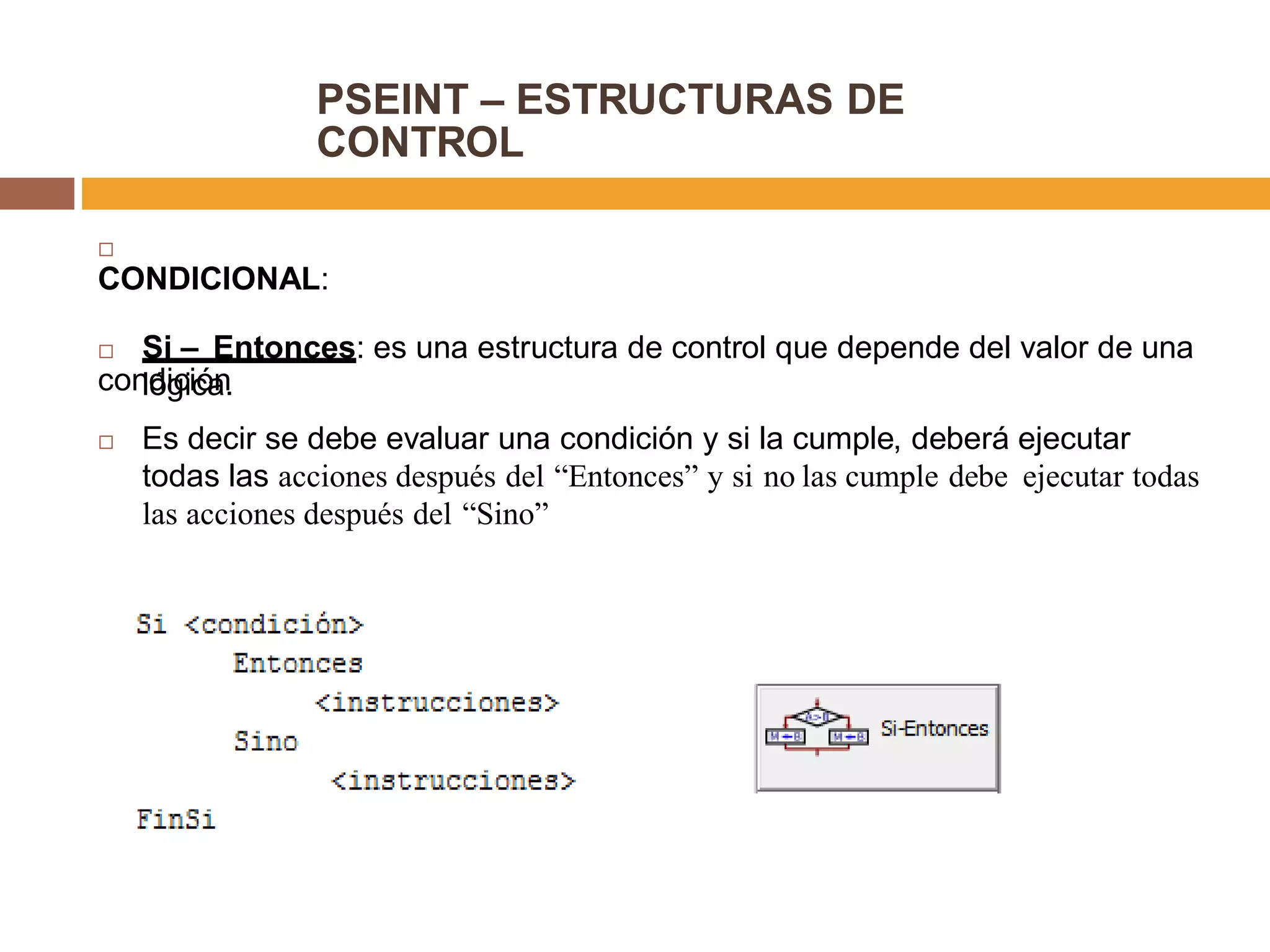 PSEINT – ESTRUCTURAS DE
CONTROL

CONDICIONAL:
 Si – Entonces: es una estructura de control que depende del valor de una
condiciónlógica.
 Es decir se debe evaluar una condición y si la cumple, deberá ejecutar
todas las acciones después del “Entonces” y si no las cumple debe ejecutar todas
las acciones después del “Sino”
 