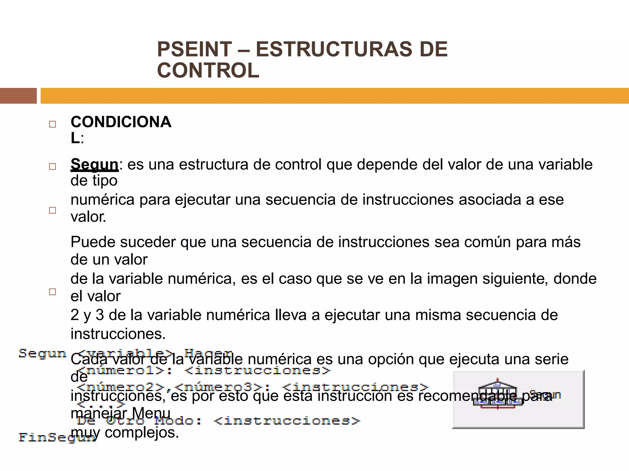 PSEINT – ESTRUCTURAS DE
CONTROL
CONDICIONA
L:

Segun: es una estructura de control que depende del valor de una variable
de tipo
numérica para ejecutar una secuencia de instrucciones asociada a ese
valor.
Puede suceder que una secuencia de instrucciones sea común para más
de un valor
de la variable numérica, es el caso que se ve en la imagen siguiente, donde
el valor
2 y 3 de la variable numérica lleva a ejecutar una misma secuencia de
instrucciones.
Cada valor de la variable numérica es una opción que ejecuta una serie
de
instrucciones, es por esto que esta instrucción es recomendable para
manejar Menu
muy complejos.



 