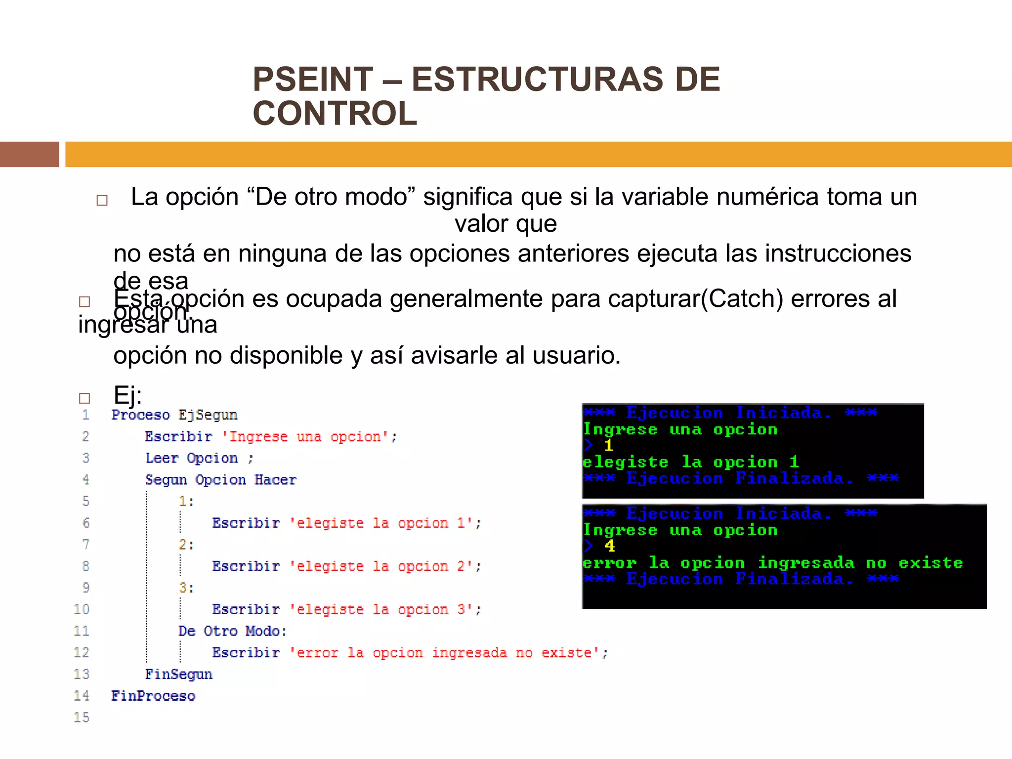 PSEINT – ESTRUCTURAS DE
CONTROL
 La opción “De otro modo” significa que si la variable numérica toma un
valor que
no está en ninguna de las opciones anteriores ejecuta las instrucciones
de esa
opción. Esta opción es ocupada generalmente para capturar(Catch) errores al
ingresar una
opción no disponible y así avisarle al usuario.
 Ej:
 