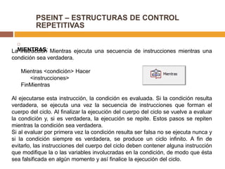 PSEINT – ESTRUCTURAS DE CONTROL
REPETITIVAS

MIENTRAS:La instrucción Mientras ejecuta una secuencia de instrucciones mientras una
condición sea verdadera.
Mientras <condición> Hacer
<instrucciones>
FinMientras
Al ejecutarse esta instrucción, la condición es evaluada. Si la condición resulta
verdadera, se ejecuta una vez la secuencia de instrucciones que forman el
cuerpo del ciclo. Al finalizar la ejecución del cuerpo del ciclo se vuelve a evaluar
la condición y, si es verdadera, la ejecución se repite. Estos pasos se repiten
mientras la condición sea verdadera.
Si al evaluar por primera vez la condición resulta ser falsa no se ejecuta nunca y
si la condición siempre es verdadera, se produce un ciclo infinito. A fin de
evitarlo, las instrucciones del cuerpo del ciclo deben contener alguna instrucción
que modifique la o las variables involucradas en la condición, de modo que ésta
sea falsificada en algún momento y así finalice la ejecución del ciclo.
 