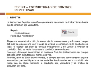 PSEINT – ESTRUCTURAS DE CONTROL
REPETITIVAS
 REPETIR:
La instrucción Repetir-Hasta Que ejecuta una secuencia de instrucciones hasta
que la condición sea verdadera.
Repetir
<instrucciones>
Hasta Que <condición>
Al ejecutarse esta instrucción, la secuencia de instrucciones que forma el cuerpo
del ciclo se ejecuta una vez y luego se evalúa la condición. Si la condición es
falsa, el cuerpo del ciclo se ejecuta nuevamente y se vuelve a evaluar la
condición. Esto se repite hasta que la condición sea verdadera.
Note que, dado que la condición se evalúa al final, las instrucciones del cuerpo
del ciclo serán ejecutadas al menos una vez.
Además, a fin de evitar ciclos infinitos, el cuerpo del ciclo debe contener alguna
instrucción que modifique la o las variables involucradas en la condición de
modo que en algún momento la condición sea verdadera y se finalice la
ejecución del ciclo.
 