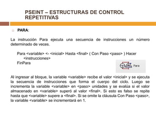 PSEINT – ESTRUCTURAS DE CONTROL
REPETITIVAS
 PARA:
La instrucción Para ejecuta una secuencia de instrucciones un número
determinado de veces.
Para <variable> <- <inicial> Hasta <final> ( Con Paso <paso> ) Hacer
<instrucciones>
FinPara
Al ingresar al bloque, la variable <variable> recibe el valor <inicial> y se ejecuta
la secuencia de instrucciones que forma el cuerpo del ciclo. Luego se
incrementa la variable <variable> en <paso> unidades y se evalúa si el valor
almacenado en <variable> superó al valor <final>. Si esto es falso se repite
hasta que <variable> supere a <final>. Si se omite la cláusula Con Paso <paso>,
la variable <variable> se incrementará en 1.
 