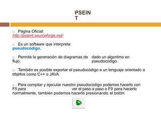 PSEIN
T
 Página Oficial:
http://pseint.sourceforge.net/
 Es un software que interpreta
pseudocódigo.
 Permite la generación de diagramas de
flujo,
dado un algoritmo en
pseudocódigo.
 También es posible exportar el pseudocódigo a un lenguaje orientado a
objetos como C++ o JAVA
 Para compilar y ejecutar nuestro pseudocódigo podemos hacerlo con
F5 para ver el paso a paso o F9 para hacerlo
normalmente, también podemos hacerlo presionando el botón:
 