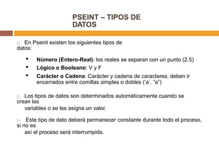 PSEINT – TIPOS DE
DATOS
 En Pseint existen los siguientes tipos de
datos:
• Número (Entero-Real): los reales se separan con un punto (2.5)
• Lógico o Booleano: V y F
• Carácter o Cadena: Carácter y cadena de caracteres, deben ir
encerrados entre comillas simples o dobles (‘a’, “a”)
 Los tipos de datos son determinados automáticamente cuando se
crean las
variables o se les asigna un valor.
 Este tipo de dato deberá permanecer constante durante todo el proceso,
si no es
así el proceso será interrumpido.
 