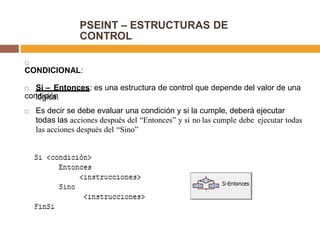 PSEINT – ESTRUCTURAS DE
CONTROL

CONDICIONAL:
 Si – Entonces: es una estructura de control que depende del valor de una
condiciónlógica.
 Es decir se debe evaluar una condición y si la cumple, deberá ejecutar
todas las acciones después del “Entonces” y si no las cumple debe ejecutar todas
las acciones después del “Sino”
 