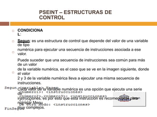 PSEINT – ESTRUCTURAS DE
CONTROL
CONDICIONA
L:

Segun: es una estructura de control que depende del valor de una variable
de tipo
numérica para ejecutar una secuencia de instrucciones asociada a ese
valor.
Puede suceder que una secuencia de instrucciones sea común para más
de un valor
de la variable numérica, es el caso que se ve en la imagen siguiente, donde
el valor
2 y 3 de la variable numérica lleva a ejecutar una misma secuencia de
instrucciones.
Cada valor de la variable numérica es una opción que ejecuta una serie
de
instrucciones, es por esto que esta instrucción es recomendable para
manejar Menu
muy complejos.



 