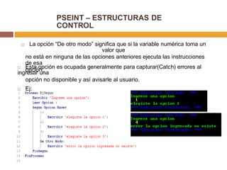 PSEINT – ESTRUCTURAS DE
CONTROL
 La opción “De otro modo” significa que si la variable numérica toma un
valor que
no está en ninguna de las opciones anteriores ejecuta las instrucciones
de esa
opción. Esta opción es ocupada generalmente para capturar(Catch) errores al
ingresar una
opción no disponible y así avisarle al usuario.
 Ej:
 