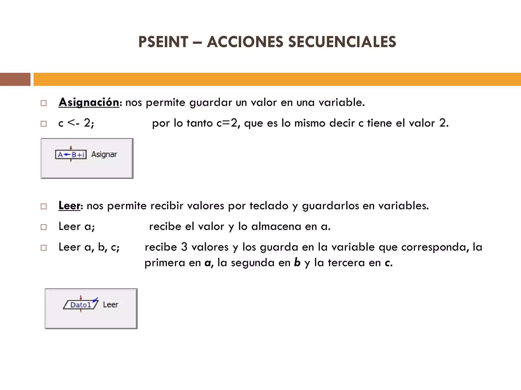 PSEINT – ACCIONES SECUENCIALES
 Asignación: nos permite guardar un valor en una variable.
 c <- 2; por lo tanto c=2, que es lo mismo decir c tiene el valor 2.
 Leer: nos permite recibir valores por teclado y guardarlos en variables.
 Leer a; recibe el valor y lo almacena en a.
 Leer a, b, c; recibe 3 valores y los guarda en la variable que corresponda, la
primera en a, la segunda en b y la tercera en c.
 