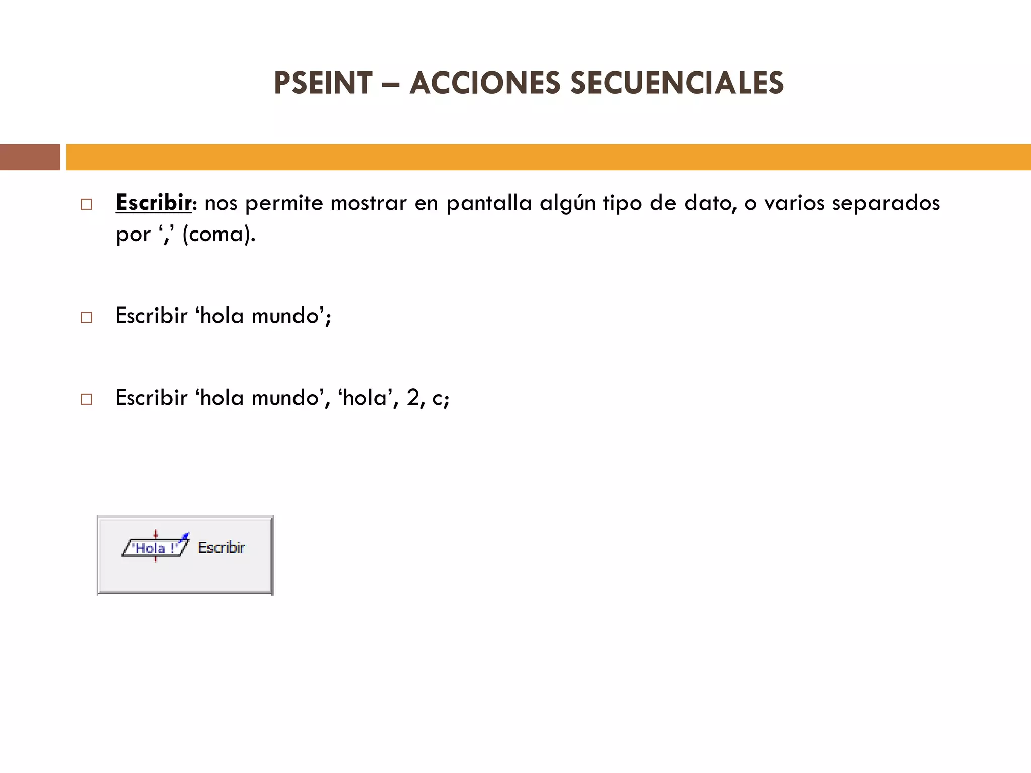 PSEINT – ACCIONES SECUENCIALES
 Escribir: nos permite mostrar en pantalla algún tipo de dato, o varios separados
por „,‟ (coma).
 Escribir „hola mundo‟;
 Escribir „hola mundo‟, „hola‟, 2, c;
 
