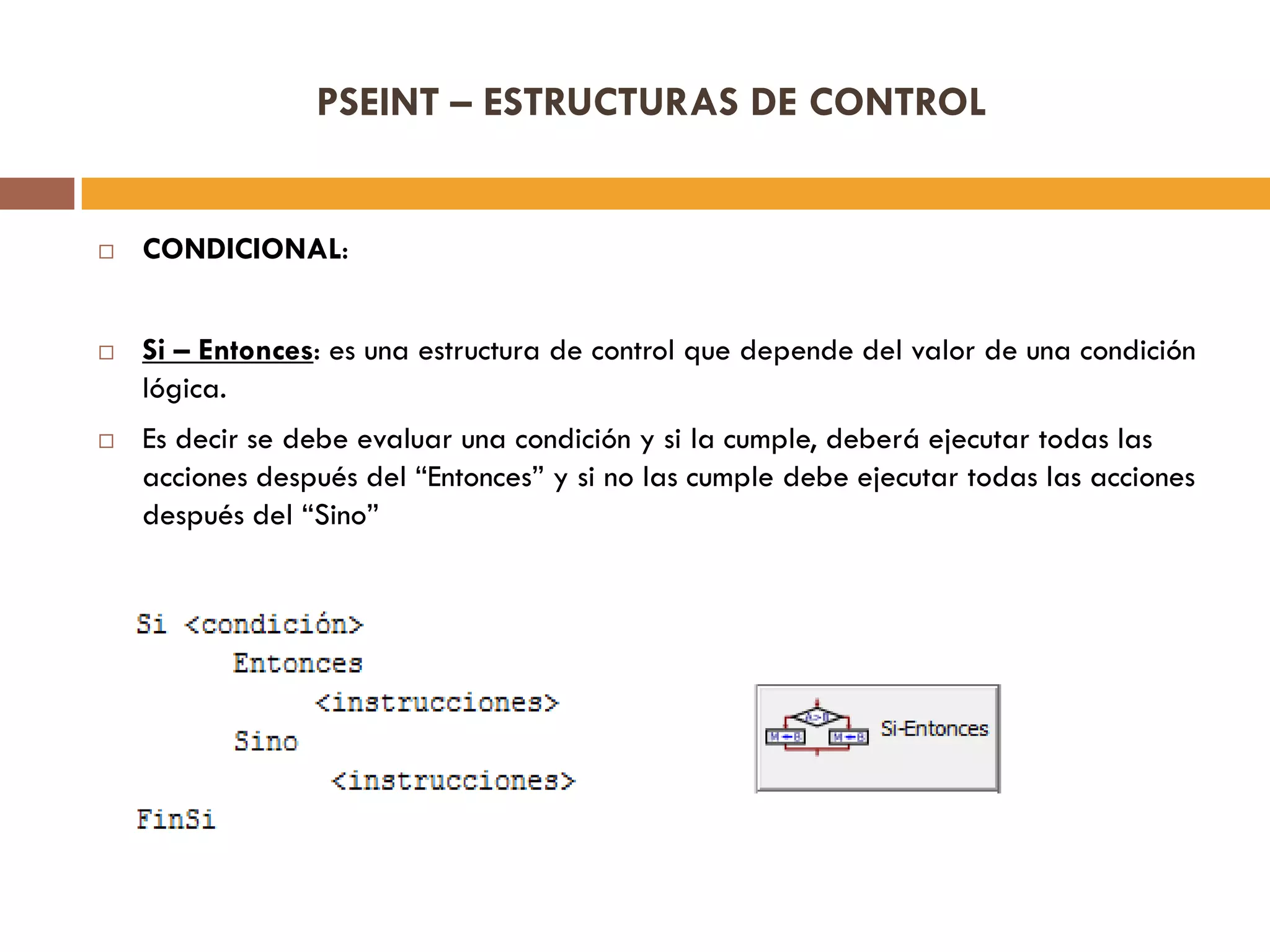 PSEINT – ESTRUCTURAS DE CONTROL
 CONDICIONAL:
 Si – Entonces: es una estructura de control que depende del valor de una condición
lógica.
 Es decir se debe evaluar una condición y si la cumple, deberá ejecutar todas las
acciones después del “Entonces” y si no las cumple debe ejecutar todas las acciones
después del “Sino”
 