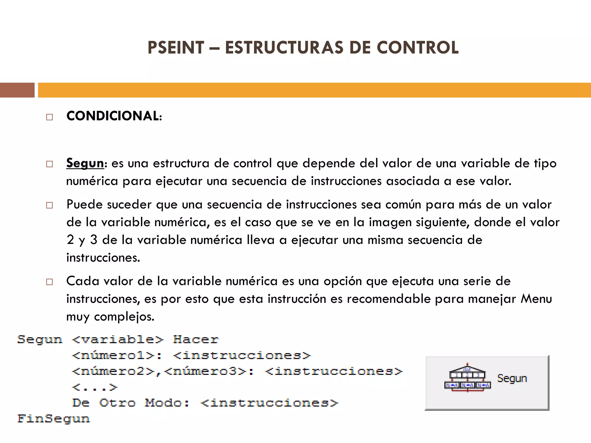 PSEINT – ESTRUCTURAS DE CONTROL
 CONDICIONAL:
 Segun: es una estructura de control que depende del valor de una variable de tipo
numérica para ejecutar una secuencia de instrucciones asociada a ese valor.
 Puede suceder que una secuencia de instrucciones sea común para más de un valor
de la variable numérica, es el caso que se ve en la imagen siguiente, donde el valor
2 y 3 de la variable numérica lleva a ejecutar una misma secuencia de
instrucciones.
 Cada valor de la variable numérica es una opción que ejecuta una serie de
instrucciones, es por esto que esta instrucción es recomendable para manejar Menu
muy complejos.
 