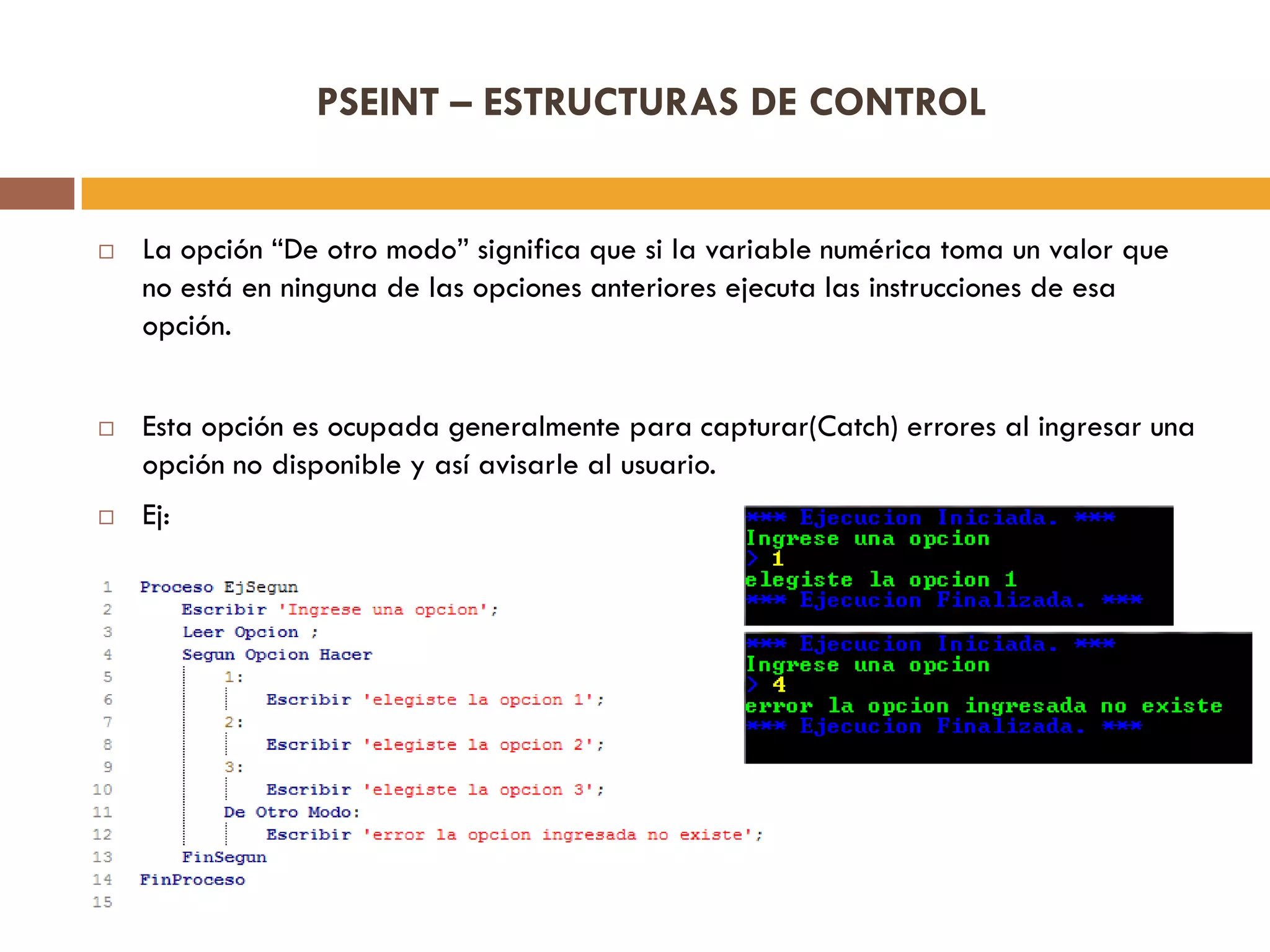 PSEINT – ESTRUCTURAS DE CONTROL
 La opción “De otro modo” significa que si la variable numérica toma un valor que
no está en ninguna de las opciones anteriores ejecuta las instrucciones de esa
opción.
 Esta opción es ocupada generalmente para capturar(Catch) errores al ingresar una
opción no disponible y así avisarle al usuario.
 Ej:
 